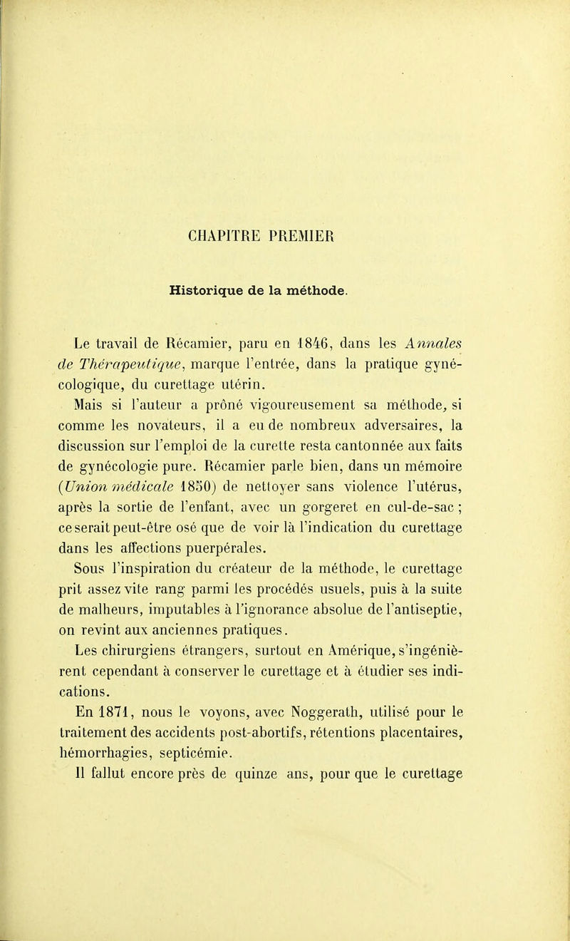 CHAPITRE PREMIER Historique de la méthode. Le travail de Récaraier, paru en 1846, dans les Annales de Thérapeutique, marque l'entrée, dans la pratique gyné- cologique, du curettage utérin. Mais si l'auteur a prôné vigoureusement sa méthode, si comme les novateurs, il a eu de nombreux adversaires, la discussion sur l'emploi de la curette resta cantonnée aux faits de gynécologie pure. Récamier parle bien, dans un mémoire (Union médicale 18S0) de nettoyer sans violence l'utérus, après la sortie de l'enfant, avec un gorgeret en cul-de-sac ; ce serait peut-être osé que de voir là l'indication du curettage dans les affections puerpérales. Sous l'inspiration du créateur de la méthode, le curettage prit assez vite rang parmi les procédés usuels, puis à la suite de malheurs, imputables à l'ignorance absolue de l'antiseptie, on revint aux anciennes pratiques. Les chirurgiens étrangers, surtout en Amérique, s'ingéniè- rent cependant à conserverie curettage et à étudier ses indi- cations. En 1871, nous le voyons, avec Noggerath, utilisé pour le traitement des accidents post-abortifs, rétentions placentaires, hémorrhagies, septicémie.
