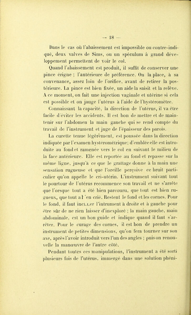 Dans le cas où l'abaissement esl impossible ou conlre-indi- qué, deux valves de Sims, ou un spéculum à grand déve- loppement permettent de voir le col. Quand l'abaissement est produit, il suffit de conserver une pince érigne ; l'antérieure de préférence. On la place, à sa convenance, assez loin de l'orifice, avant de retirer la pos- térieure. La pince est bien fixée, un aide la saisit et la relève. A ce moment, on fait une injection vaginale et utérine si cela est possible et on jauge l'utérus à l'aide de l'hystéromètre. Connaissant la rapacité, la direction de l'utérus, il va être facile d'éviter les accidents. Il est bon de mettre et de main- tenir sur l'abdomen la main gauche qui se rend compte du travail de l'instrument et juge de l'épaisseur des parois. La curette tenue légèrement, est poussée dans la direction indiquée par l'examen hystéromélrique; d'emblée elle est intro- duite au fond et ramenée vers le col en suivant le milieu de la face antérieure. Elle est reportée au fond et repasse sur la même ligne, jusqu'à ce que le grattage donne à la main une sensation rugueuse et que roreille perçoive ce bruit parti- culier qu'on appelle le cri-utérin. L'instrument suivant toul le pourtour de l'utérus recommence son travail et ne s'arrête que l'orsque tout a été bien parcouru, que tout est bien ru- gueux, que tout al 'en crié. Restent le fond et les cornes. Pour le fond, il faut incLuer l'intrument à droite et à gauche pour être sûr de ne rien laisser d'inexploré ; la main gauche, main abdominale, est un bon guide et indique quand il faut s'ar- rêter. Pour le curage des cornes, il est bon de prendre un instrument de petites dimensions, qu'on fera tourner sur son axe, après l'avoir introduit vers l'un des angles ; puis on renou- velle la manœuvre de l'autre côté. Pendant toutes ces manipulations, l'instrument a été sorti plusieurs fois de l'utérus, immergé dans une solution phéni-