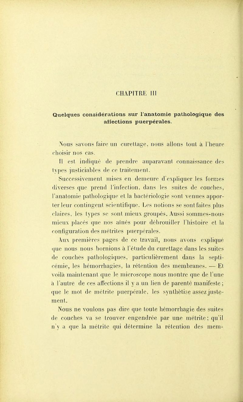 Quelques considérations sur l'anatomie pathologique des affections puerpérales. Nous savons l'aire un curetlage, nous allons loul à Theure choisir nos cas. 11 est indiqué de prendre auparavant connaissance des types justiciables de ce traitement. Successivement mises en demeure d'expliquer les formes diverses que prend l'infection, dans les suites de couches, l'anatomie pathologique et la bactériologie sont venues appor- ter leur contingent scientifique. Les notions se sont faites plus claires, les types se sont mieux groupés. Aussi sommes-nous mieux placés que nos aînés pour débrouiller l'histoire et la configuration des métrites puerpérales. Aux premières pages de ce travail, nous avons expHqué que nous nous bornions à l'étude du curettage dans les suites de couches pathologiques, particulièrement dans la septi- cémie, les hémorrhagies, la rétention des membranes. — Et voilà maintenant que le microscope nous montre que de l'une à l'autre de ces affections il y a un lien de parenté manifeste ; que le mol de métrite puerpérale, les synthétise assez juste- ment. Nous ne voulons pas dire que toute hémorrhagie des suites de couches va se trouver engendrée par une métrite; qu'il n'y a que la métrite qui détermine la rétention des mem-