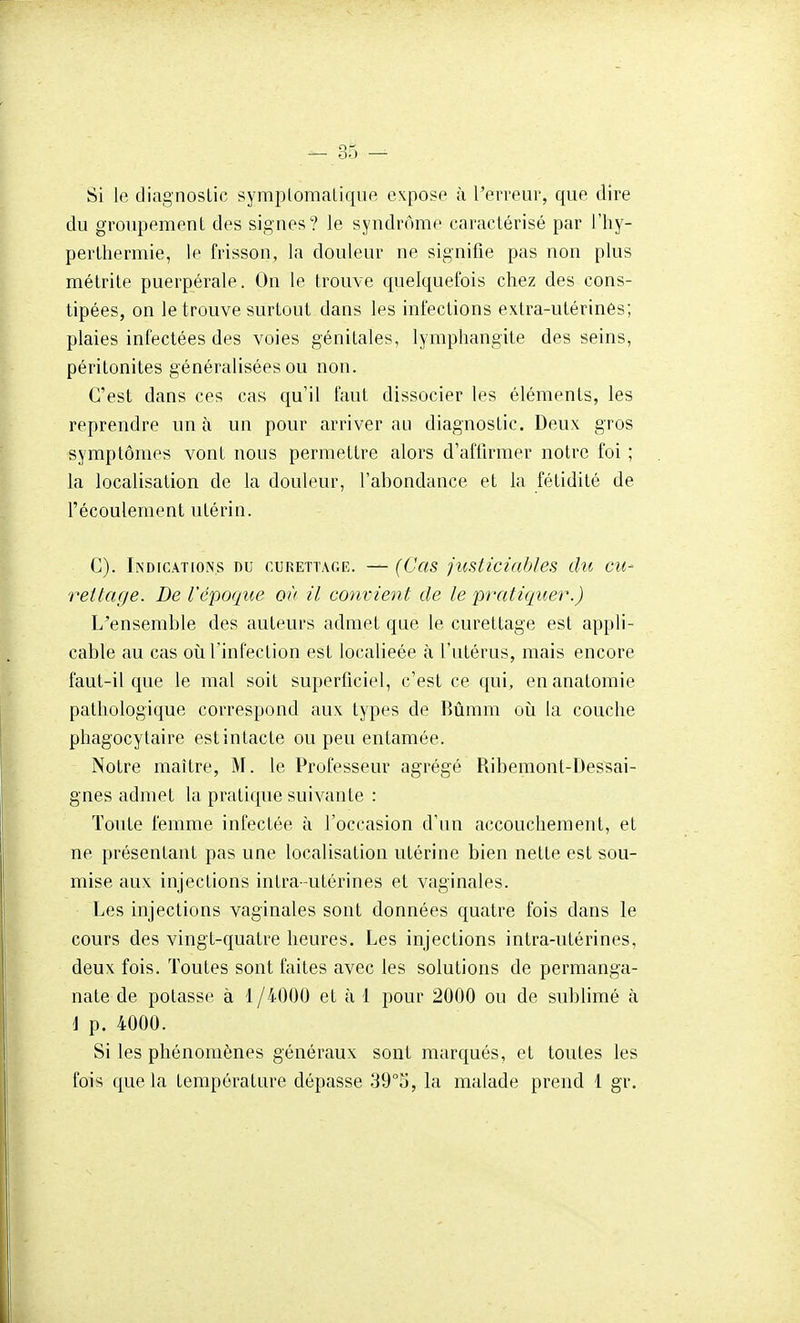 Si le diagnostic symplomaLique expose à l'erreur, que dire du groupement des signes? le syndrome caractérisé par l'hy- perthermie, le frisson, la douleur ne signifie pas non plus métrite puerpérale. On le trouve quelquefois chez des cons- tipées, on le trouve surtout dans les infections extra-utérinés; plaies infectées des voies génitales, lymphangite desseins, péritonites généralisées ou non. C'est dans ces cas qu'il faut dissocier les éléments, les reprendre un à un pour arriver au diagnostic. Deux gros symptômes vont nous permettre alors d'afilrmer notre foi ; la localisation de la douleur, l'abondance et la fétidité de l'écoulement utérin. C). Indications du curettage. —(Cas jiisticiables du eu- rettage. De l'époque où il convient de le pratiquer.) L'ensemble des auteurs admet que le curettage est appli- cable au cas où l'infection est localieée à l'utérus, mais encore faut-il que le mal soit superficiel, c'est ce qui, enanatomie pathologique correspond aux types de Rûmm où la couche phagocylaire est intacte ou peu entamée. Notre maître, M. le Professeur agrégé Ribemont-Dessai- gnes admet la pratique suivante : Toute femme infectée à l'occasion d'un accouchement, et ne présentant pas une localisation utérine bien nette est sou- mise aux injections intra-utérines et vaginales. Les injections vaginales sont données quatre fois dans le cours des vingt-quatre heures. Les injections intra-utérines, deux fois. Toutes sont faites avec les solutions de permanga- nate de potasse à 1/4000 et à 1 pour 2000 ou de sublimé à i p. 4000. Si les phénomènes généraux sont marqués, et toutes les fois que la température dépasse 39°o, la malade prend 1 gr.