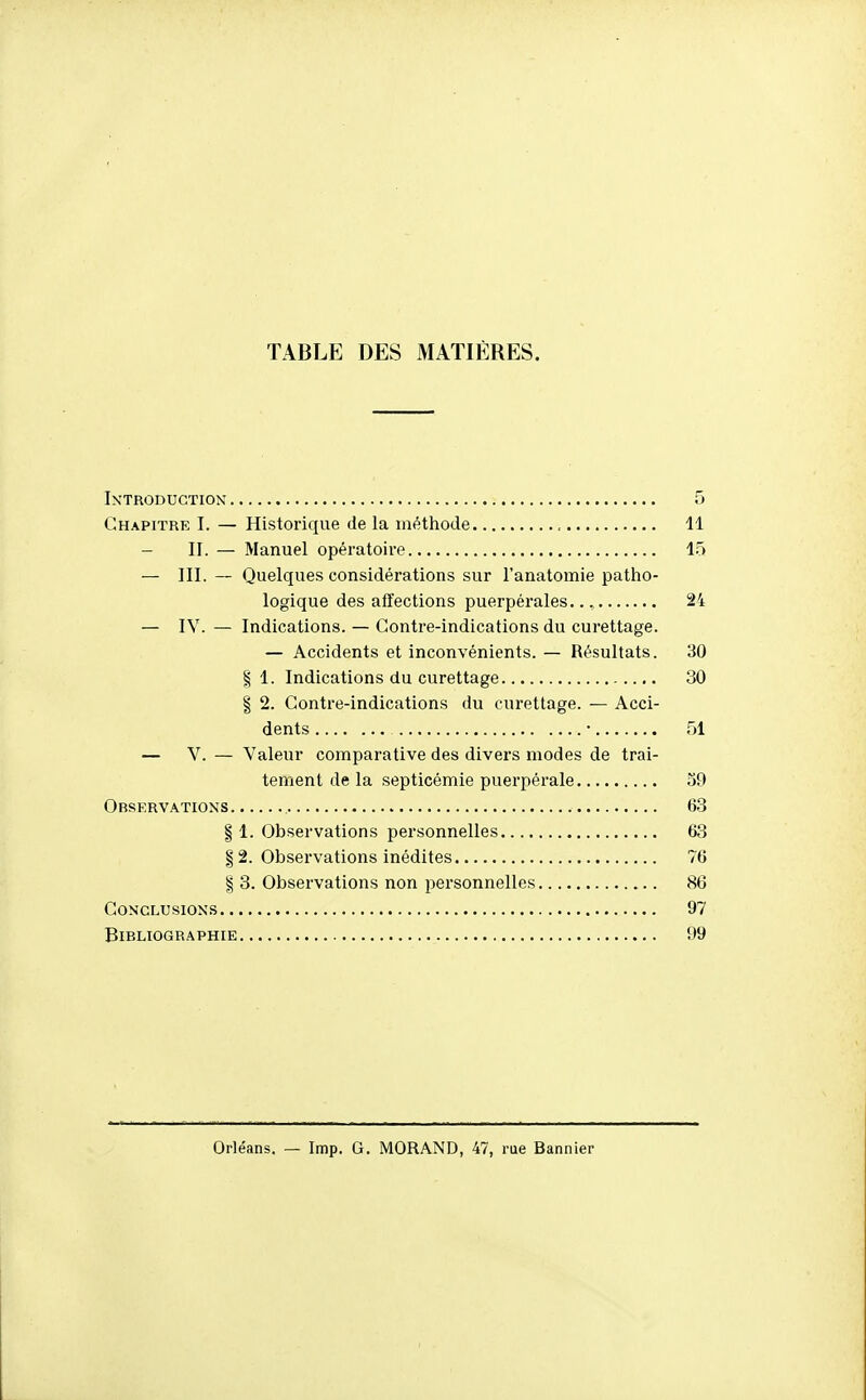 TABLE DES MATIÈRES. Introduction 5 Chapitre I. — Historique de la méthode 11 — II. — Manuel opératoire 15 — III. — Quelques considérations sur l'anatomie patho- logique des affections puerpérales.. 24 — IV. — Indications. — Contre-indications du curettage. — Accidents et inconvénients. — Résultats. 30 § 1. Indications du curettage 30 I 2. Contre-indications du curettage. — Acci- dents • 51 — V. — Valeur comparative des divers modes de trai- tement de la septicémie puei'pérale 39 Observations 63 § 1. Observations personnelles 63 § 2. Observations inédites 76 I 3. Observations non personnelles 86 Conclusions 97 Bibliographie 99 Orléans. — Imp. G, MORAND, 47, rue Bannier