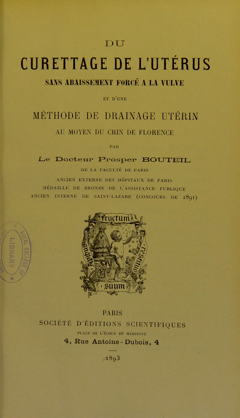 DU CURETTAGE DE L'UTÉRUS SANS ABAISSEMENT FORCÉ A LA VULVE ET d'une MÉTHODE DE DRAINAGE UTÉRIN AU MOYEN DU CRIN DE FLORENCE PAR I_ie Docteur Frospei» BOXJTEIJL, DE LA FACULTÉ DE PARIS ANCIEN EXTERNE DES HÔPITAUX DE PARIS MÉDAILLE DE BRONZE DE l'asSISTANCE PUBLIQUE ANCIEN INTERNE DE SAINT-LAZARE (CONCOURS DE 1891) PARIS SOCIÉTÉ D'ÉDITIONS SCIENTIFIQUES PLACE DE l'École de médecine 4, Rue Antoine-Dubois, 4 /1893