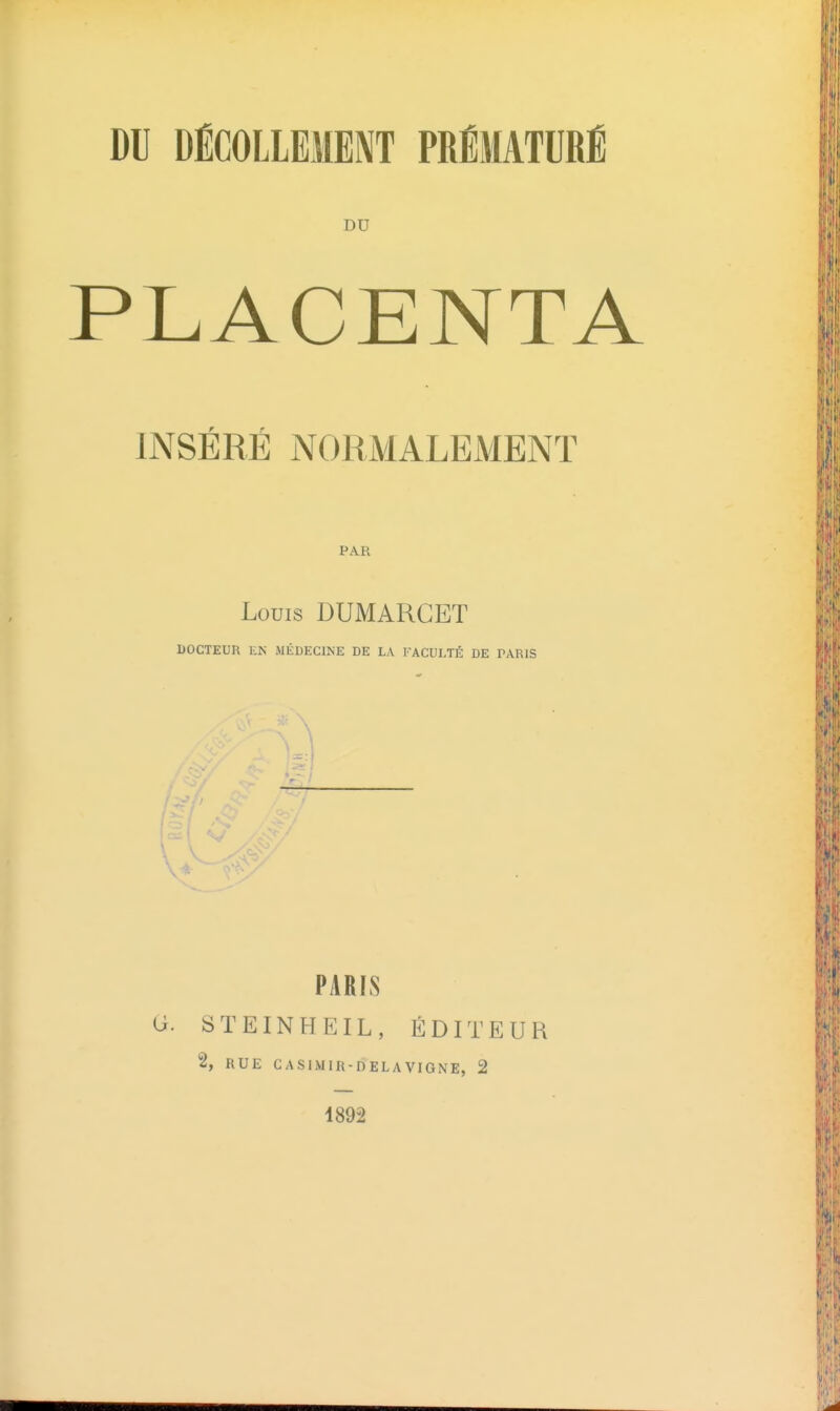 DU DÉCOLLEMENT PRÉMATURÉ DU PLACENTA r r INSERE NORMALEMENT PAR Louis DUMARGET DOCTEUR EN MÉDECINE DE LA FACULTÉ DE PARIS PARIS G. STEINHEIL, ÉDITEUR 2, RUE GASIMIR-DELAVIGNE, 2 1892