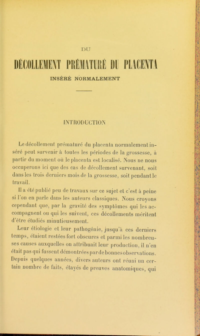 DU DMIOLLUE^T PKlATlllIÉ DU PLMIM INSÉRÉ NORMALEMENT introduction; Le décollement prématuré du placenta normalement in- séré peut survenir à toutes les périodes de la grossesse, à partir du moment où le placenta est localisé. Nous ne nous occuperons ici que des cas de décollement survenant, soit dans les trois derniers mois de la grossesse, soit pendant le travail. 11 a été publié peu de travaux sur ce sujet et c'est à peine si l'on en parle dans les auteurs classiques. Nous croyons cependant que, par la gravité des symptômes qui les ac- compagnent ou qui les suivent, ces décollements méritent d'être étudiés minutieusement. Leur étiologie et leur pathogénie, jusqu'à ces derniers temps, étaient restées fort obscures et parmi les nombreu- ses causes auxquelles on attribuait leur production, il n'en était pas qui fussent démontrées pardebonnesobservations. Depuis quelques années, divers auteurs ont réuni un cer- tain nombre de faits, étayés de preuves anatomiques, qui