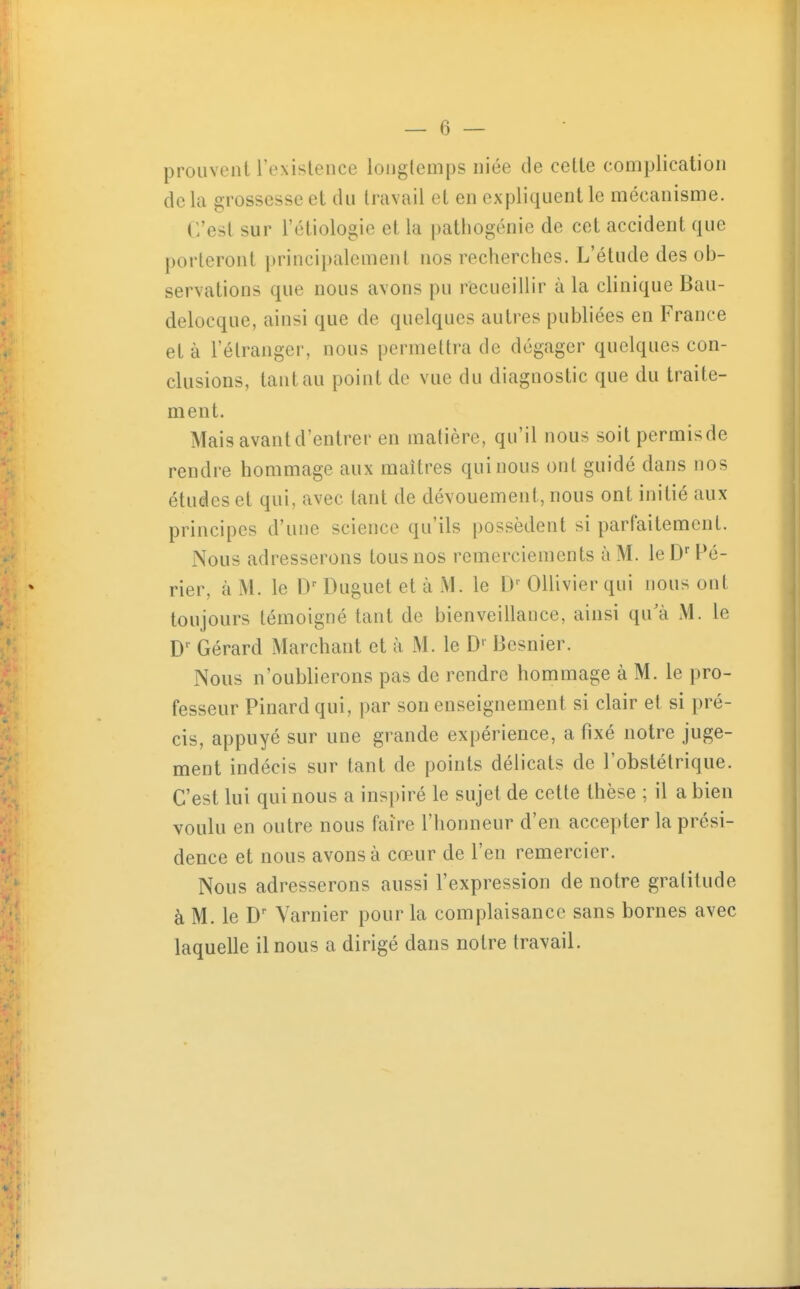 prouvent Texistence loiigleinps niée de celte complication de la grossesse et du travail et en expliquent le mécanisme. C'est sur l'étiologie et la pathogénie de cet accident que porteront principalement nos recherches. L'étude des ob- servations que nous avons pu recueillir à la clinique Bau- delocque, ainsi que de quelques autres publiées en France et à l'étranger, nous permettra de dégager quelques con- clusions, tant au point de vue du diagnostic que du traite- ment. Mais avant d'entrer en matière, qu'il nous soitpermisde rendre hommage aux maîtres qui nous ont guidé dans nos études et qui, avec tant de dévouement, nous ont initié aux principes d'une science qu'ils possèdent si parfaitement. Nous adresserons tous nos remerciements à M. le D Fé- rier, à M. le D- Duguet et à M. le D'' OUivier qui nous ont toujours témoigné tant de bienveillance, ainsi qu'à M. le Gérard Marchant et à M. le D' Besnier. Nous n'oublierons pas de rendre hommage à M. le pro- fesseur Pinard qui, par son enseignement si clair et si pré- cis, appuyé sur une grande expérience, a fixé notre juge- ment indécis sur tant de points délicats de l'obstétrique. C'est lui qui nous a inspiré le sujet de cette thèse ; il a bien voulu en outre nous faire l'honneur d'en accepter la prési- dence et nous avons à cœur de l'en remercier. Nous adresserons aussi l'expression de notre gratitude à M. le Varnier pour la complaisance sans bornes avec laquelle il nous a dirigé dans notre travail.