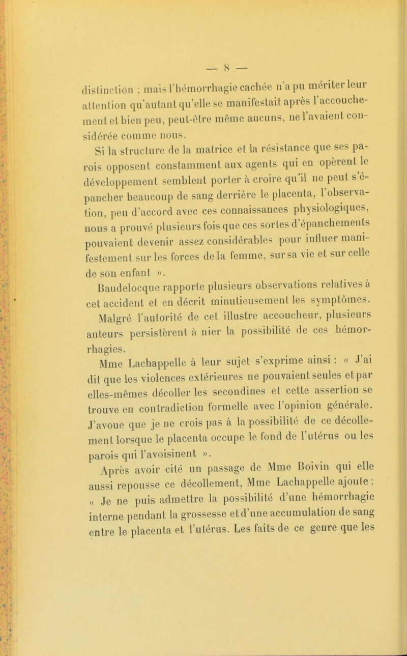 dislinclioii ; mais rhémorrhagie cachée n'a pu mériter leur attention qu'autant qu'elle se manifestait après l'accouche- ment et bien peu, peut-(Mre même aucuns, ne l'avaient con- sidérée comme nous. Si la structure de la matrice et la résistance que ses pa- rois opposent constamment aux agents qui en opèrent le développement semblent porter à croire qu'il ne peut s'é- pancher beaucoup de sang derrière le placenta, l'observa- tion, peu d'accord avec ces connaissances physiologiques, nous a prouvé plusieurs fois que ces sortes d'épanchements pouvaient devenir assez considérables pour influer mani- festement sur les forces delà femme, sur sa vie et sur celle de son enfant ». Baudelocquo rapporte plusieurs observations relatives à cet accident et en décrit minutieusement les symptômes. Malgré l'autorité de cet illustre accoucheur, plusieurs auteurs persistèrent à nier la possibilité de ces hémor- rhagies. Mme Lachappelle à leur sujet s'exprime ainsi : « J'ai dit que les violences extérieures ne pouvaient seules et par elles-mêmes décoller les secondines et cette assertion se trouve en contradiction formelle avec l'opinion générale. J'avoue que je ne crois pas à la possibilité de ce décolle- ment lorsque le placenta occupe le fond de l'utérus ou les parois qui l'avoisinent ». Après avoir cité un passage de Mme Boivin qui elle aussi repousse ce décollement, Mme Lachappelle ajoute : « Je ne puis admettre la possibilité d'une hémorrhagie interne pendant la grossesse et d'une accumulation de sang entre le placenta et l'utérus. Les faits de ce genre que les