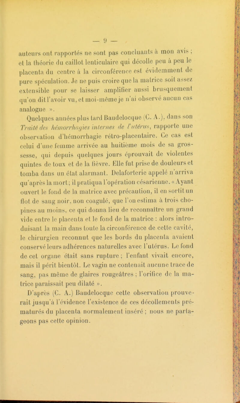 — 0 — auteurs ont. rapportés ne sont pas concluants à mon avis ; et la théorie du caillot lenticulaire qui décolle peu à peu le placenta du centre à la circonférence est évidemment de pure spéculation. Je ne puis croire que la matrice soit assez extensible pour se laisser amplifier aussi brusquement qu'on dit l'avoir vu, et moi-même je n'ai observé aucun cas analogue ». Quelques années plus tard Baudelocque (G. A.), dans son Traité des hémorr/myies inleriies de Putérus, rapporte une observation d'hémorrhagie rétro-placentaire. Ce cas est celui d'une femme arrivée au huitième mois de sa gros- sesse, qui depuis quelques jours éprouvait de violentes quintes de toux et de la lièvre. Elle fut prise de douleurs et tomba dans un état alarmant. Delaforterie appelé n'arriva qu'après la mort; il pratiqua l'opération césarienne. «Ayant ouvert le fond de la matrice avec précaution, il en soi'tit un flot de sang noir, non coagulé, que Ton estima à trois cho- pines au moins, ce qui donna lieu de reconnaître un grand vide entre le placenta et le fond de la matrice : alors intro- duisant la main dans toute la circonférence de cette cavité, le chirurgien reconnut que les bords du placenta avaient conservé leurs adhérences naturelles avec l'utérus. Le fond de cet organe était sans rupture; l'enfant vivait encore, mais il périt bientôt. Le vagin ne contenait aucune trace de sang, pas même de glaires rougeâtres ; l'orifice de la ma- trice paraissait peu dilaté ». D'après (C. A.) Baudelocque cette observation prouve- rait jusqu'à l'évidence l'existence de ces décollements pré- maturés du placenta normalement inséré; nous ne parta- geons pas cette opinion.