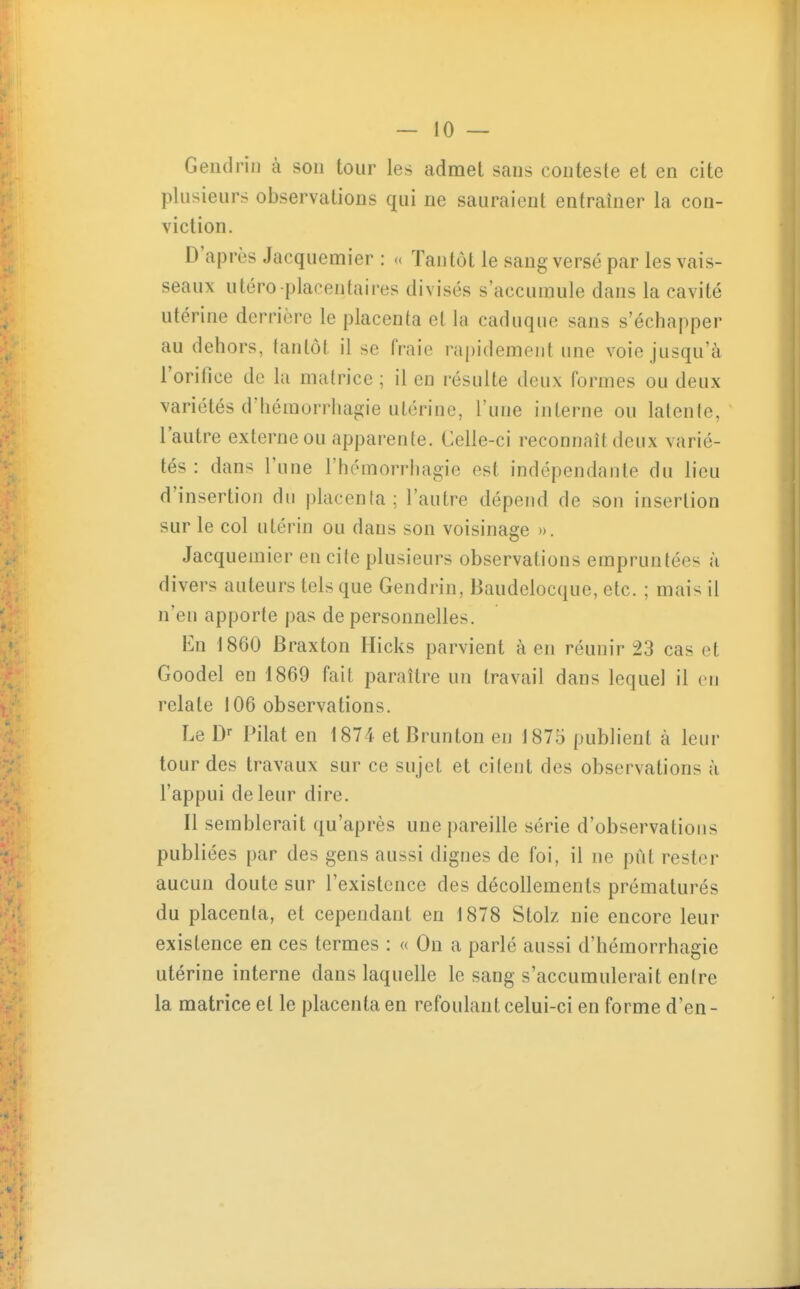 Geiidrin à son tour les admet sans conteste et en cite plusieurs observations qui ne sauraient entraîner la con- viction. D'après Jacquemier : u Tantôt le sang versé par les vais- seaux utero placentaires divisés s'accumule dans la cavité utérine derrière le placenta et la caduque sans s'échapper au dehors, tantôt il se fraie rapidement une voie jusqu'à l'orillce de la matrice ; il en résulte deux formes ou deux variétés d'héraorrhagie utérine, l'une interne ou latente, l'autre externe ou apparente. Celle-ci reconnaît deux varié- tés : dans l'une l'hémorrhagie est indépendante du lieu d'insertion du placenta; l'autre dépend de son insertion sur le col utérin ou dans son voisinage ». Jacquemier en cite plusieurs observations empruntées à divers auteurs tels que Gendrin, Baudelocque, etc. ; mais il n'en apporte pas de personnelles. En 1860 Braxton Hicks parvient à en réunir 23 cas et Goodel en 1869 fait paraître un travail dans lequel il en relate 106 observations. Le D- PiM en 1874 et Brunton en 1875 publient à leur tour des travaux sur ce sujet et citent des observations à l'appui de leur dire. Il semblerait qu'après une pareille série d'observations publiées par des gens aussi dignes de foi, il ne pût rester aucun doute sur l'existence des décollements prématurés du placenta, et cependant en 1878 Stolz nie encore leur existence en ces termes : « On a parlé aussi d'hémorrhagie utérine interne dans laquelle le sang s'accumulerait entre la matrice et le placenta en refoulant celui-ci en forme d'en-