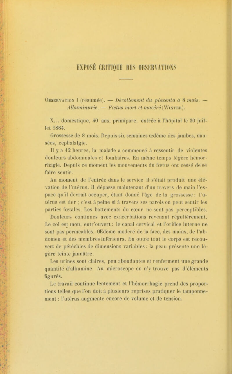 EXPOSÉ CRITIQUE DES OBSERVATIONS Observation I (résumée). — Décollement du placenta à 8 mois. — Albuminurie. — Fœtus mort macéré (Winter). X... domestique, 40 ans, primipare, entrée à l'hôpital le 30 juil- let 1884. Grossesse de 8 mois. Depuis six semaines œdème des jambes, nau- sées, céphalalgie. Il y a 42 heures, la malade a commencé à ressentir de violentes douleurs abdominales et lombaires. En même temps légère hémor- rhagie. Depuis ce moment les mouvements du fœtus ont cessé de se faire sentir. Au moment de l'entrée dans le service il s'était produit une élé- vation de l'utérus. 11 dépasse maintenant d'un travers de main l'es- pace qu'il devrait occuper, étant donné Page de la grossesse : l'u- térus est dur ; c'est à peine si à travers ses parois on peut sentir les parties fœtales. Les battements du cœur ne sont pas perceptibles. Douleurs continues avec exacerbations revenant régulièrement. Le col est mou, entr'ouvert: le canal cervical et l'orifice interne ne sont pas perméables. Œdème modéré de la face, des mains, de l'ab- domen et des membres inférieurs. En outre tout le corps est recou- vert de péléchies de dimensions variables: la peau présente une lé- gère teinte jaunâtre. Les urines sont claires, peu abondantes et renferment une grande quantité d'albumine. Au microscope on n'y trouve pas d'éléments figurés. Le travail continue lentement et l'hémorrhagie prend des propor- tions telles que l'on doit à plusieurs reprises pratiquer le tamponne- ment : l'utérus augmente encore de volume et de tension.