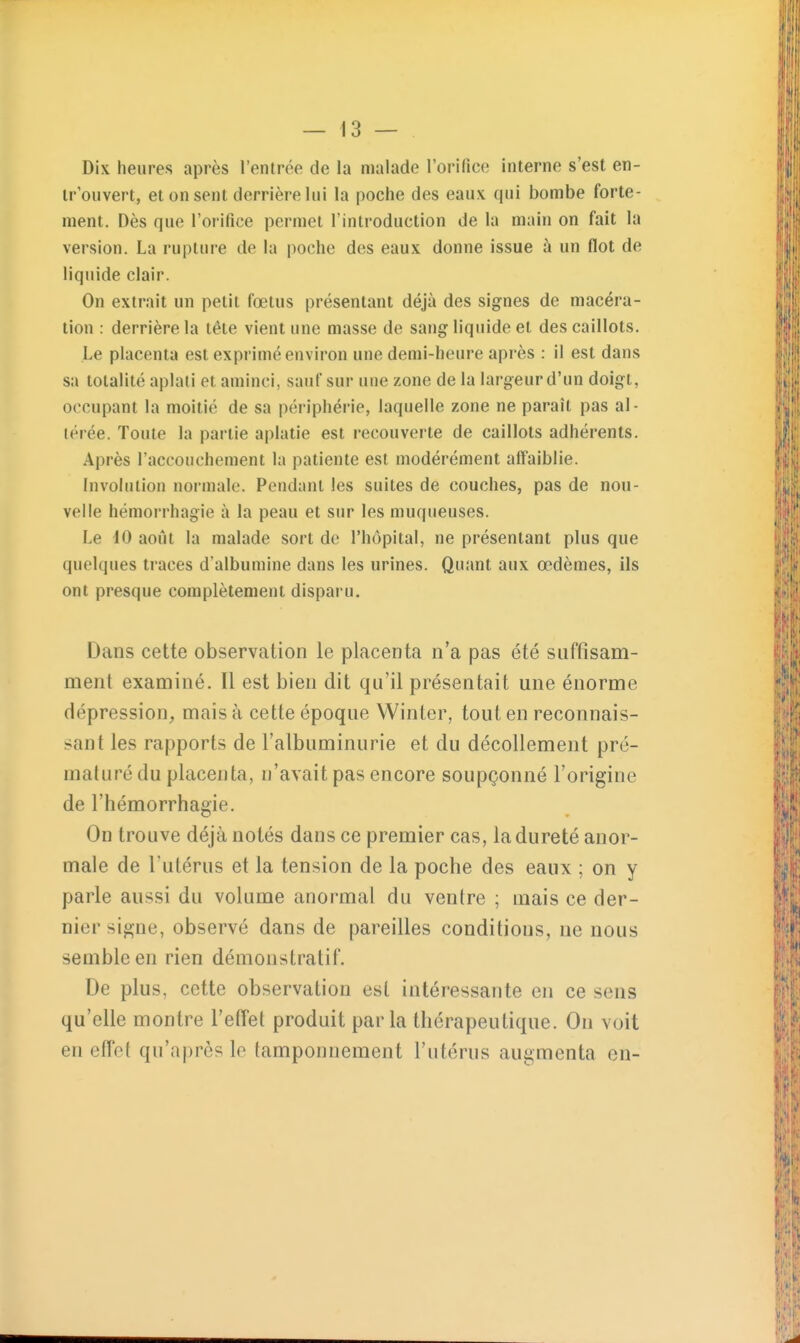 Dix heures après l'entrée de la malade rorifico interne s'est en- ir'ouvert, et on sent derrière lui la poche des eaux qui bombe forte- ment. Dès que l'orifice permet l'introduction de la main on fait la version. La rupture de la poche des eaux donne issue à un flot de liquide clair. On extrait un petit fœtus présentant déjà des signes de macéra- tion : derrière la tête vient une masse de sang liquide et des caillots. Le placenta est exprimé environ une demi-heure après : il est dans sa totalité aplati et aminci, sauf sur une zone de la largeur d'un doigt, occupant la moitié de sa périphérie, laquelle zone ne paraît pas al- térée. Toute la partie aplatie est recouverte de caillots adhérents. Après l'accouchement la patiente est modérément affaiblie. Involniion normale. Pendant les suites de couches, pas de nou- velle hémorrhagie à la peau et sur les muqueuses. Le 10 août la malade sort de l'hôpital, ne présentant plus que quelques traces d'albumine dans les urines. Quant aux œdèmes, ils ont presque complètement disparu. Dans cette observation le placenta n'a pas été suffisam- ment examiné. Il est bien dit qu'il pi^ésentait une énorme dépression, mais à cette époque Winler, tout en reconnais- sant les rapports de l'albuminurie et du décollement pré- maturé du placenta, n'avait pas encore soupçonné l'origine de l'hémorrhagie. On trouve déjà notés dans ce premier cas, la dureté anor- male de l'utérus et la tension de la poche des eaux ; on y parle aussi du volume anormal du ventre ; mais ce der- nier signe, observé dans de pareilles conditions, ne nous semble en rien démonstratif. De plus, cette observation est intéressante en ce sens qu'elle montre l'etîet produit parla thérapeutique. On voit en effet qu'après le tamponnement l'utérus augmenta en-