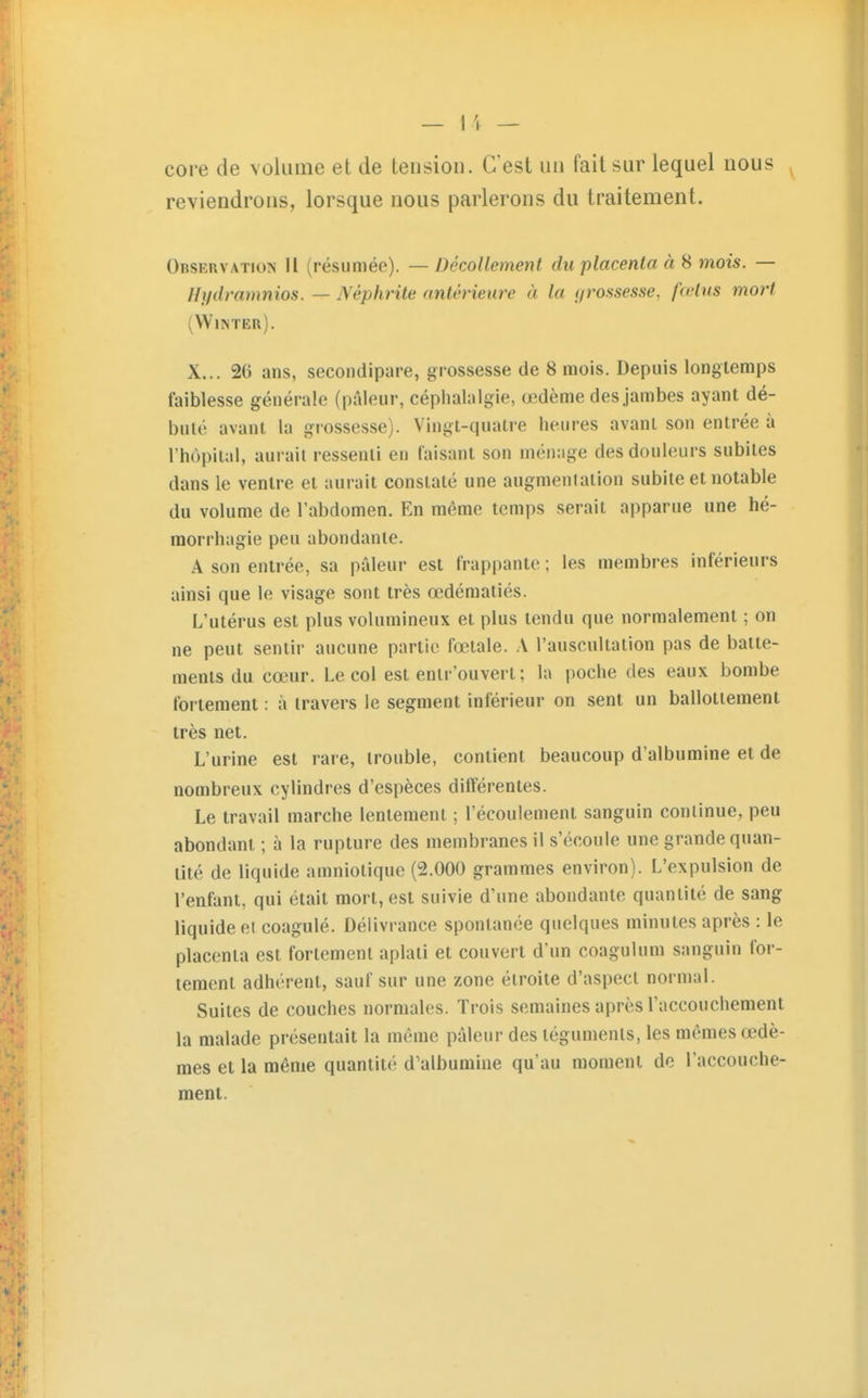 core de voluiiie et de tension. C'est un fait sur lequel nous reviendrons, lorsque nous parlerons du traitement. Observation II (résumée). — Décollement du placenta à ^ mois. — Hifdramnios. — Néphrite antérieure à la i/rossesse, fœtus mort (Wim'er). X... 26 ans, secondipare, grossesse de 8 mois. Depuis longtemps faiblesse générale (pâleur, céphalalgie, œdème des jambes ayant dé- buté avant la grossesse). Vingt-quatre heures avant son entrée à l'hôpital, aurait ressenti en faisant son ménage des douleurs subites dans le ventre et aurait constaté une augmentation subite et notable du volume de l'abdomen. En même temps serait apparue une hé- morrhagie peu abondante. A son entrée, sa pâleur est frappante ; les membres inférieurs ainsi que le visage sont très œdématiés. L'utérus est plus volumineux et plus tendu que normalement ; on ne peut sentir aucune partie fœtale. A l'auscultation pas de batte- ments du cœur. Le col est enlr'ouvert; la poche des eaux bombe follement : à travers le segment inférieur on sent un ballottement très net. L'urine est rare, trouble, contient beaucoup d'albumine et de nombreux cylindres d'espèces différentes. Le travail marche lentement ; l'écoulement sanguin continue, peu abondant ; à la rupture des membranes il s'écoule une grande quan- tité de liquide amniotique (2.000 grammes environ). L'expulsion de l'enfant, qui était mort, est suivie d'une abondante quantité de sang liquide et coagulé. Délivrance spontanée quelques minutes après : le placenta est fortement aplati et couvert d'un coagulum sanguin for- tement adhérent, sauf sur une zone étroite d'aspect normal. Suites de couches normales. Trois semaines après l'accouchement la malade présentait la même pâleur des téguments, les mêmes œdè- mes et la même quantité d'albumine qu'au moment de l'accouche- ment.