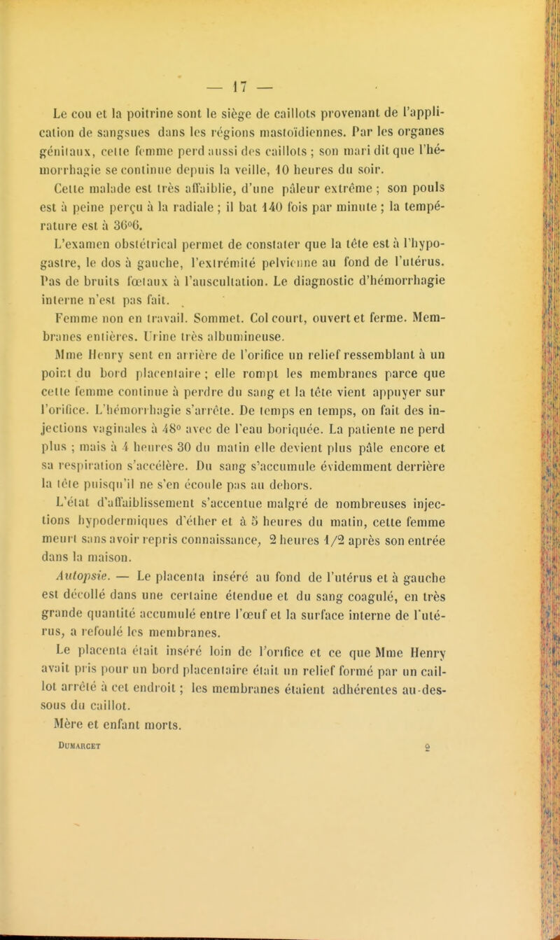 Le cou et la poitrine sont le siège de caillots provenant de l'appli- cation de sangsues dans les régions masloïdicnnes. Par les organes géniianx, celle femme perd aussi dos caillots; son mari dit que l'hé- morrliagie se continue depuis la veille, 10 heures du soir. Celte malade est très affaiblie, d'une pâleur extrême ; son pouls est à peine perçu à la radiale ; il bat 140 fois par minute ; la tempé- rature est à 36o6. L'examen obslétrical permet de constater que la tête est à Thypo- gaslre, le dos à gauche, l'exlrcmité pelvienne au fond de l'utérus. Pas de bruits fœtaux à l'auscultation. Le diagnostic d'hémorrhagie interne n'est pas fait. Femme non en travail. Sommet. Col court, ouvert et ferme. Mem- branes entières. Urine très albuniineuse. Mme Henry sent en arrière de l'orifice un relief ressemblant à un point du bord placentaire; elle rompt les membranes parce que cette femme continue à perdre du sang et la tête vient appuyer sur l'orifice. L'hémorrhagie s'arrête. De temps en temps, on fait des in- jections vaginales à 48° avec de l'eau boriquée. La patiente ne perd plus ; mais à -i heures 30 du malin elle devient plus pâle encore et sa respiration s'accélère. Du sang s'accumule évidemment derrière la lêie puisqu'il ne s'en écoule pas au dehors. L'état d'affaiblissement s'accentue malgré de nombreuses injec- tions hypodermiques d'éther et à 5 heures du malin, cette femme meurt sans avoir repris connaissance^ 2 heures 4/2 après son entrée dans la maison. Autopsie. — Le placenta inséré au fond de l'utérus et à gauche est décollé dans une cerlaine étendue et du sang coagulé, en très grande quantité accumulé entre l'œuf et la sui face interne de l'uté- rus, a refoulé les membranes. Le placenta était inséré loin de l'orifice et ce que Mme Henry avait pris pour un bord placentaire était un relief formé par un cail- lot arrêté à cet endroit ; les membranes étaient adhérentes au-des- sous du caillot. Mère et enfant morts. DUHARCET 2