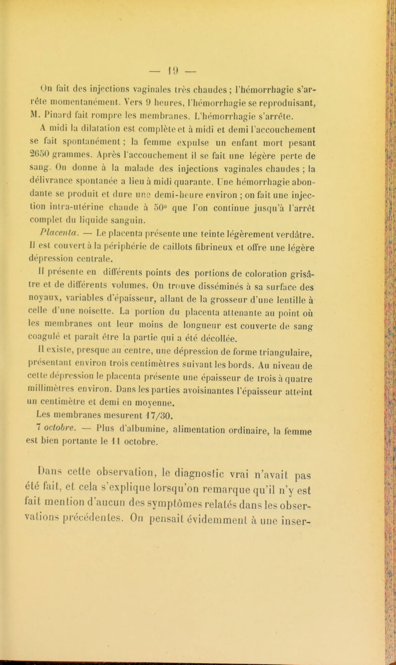 — 1!) — On (ait des injections vaginales très chaudes ; l'hémorrhagie s'ar- rête niomontanémenl. Vers 9 heures, I hémorrhagie se reproduisant, M. Pin;ird fait rompre les men)branes. L'hémorrhagie s'arrête. A midi la dilatation est complète et à midi et demi l'accouchement se fait spontanément ; la femme expulse un enfant mort pesant 2650 grammes. Après l'accouchement il se fait une légère perte de sang. On donne à la malade des injections vaginales chaudes ; la délivrance spontanée a lieu à midi quarante, l^ne hémorrhagie abon- dante se produit et dure une demi-heure environ ; on fait une injec- tion intra-utérine chaude à 50° que l'on continue jusqu'à l'arrêt complet du liquide sanguin. Placenta. — Le placenta présente une teinte légèrement verdatre. Il est couvert à la périphérie de caillots fibrineux et offre une légère dépression centrale. Il présente en différents points des portions de coloration grisâ- tre et de différents volumes. On trouve disséminés à sa surface des noyaux, variables d'épaisseur, allant de la grosseur d'une lentille à celle d'une noisette. La portion du placenta attenante au point où les membranes ont leur moins de longueur est couverte de sang coagulé et paraît être la partie qui a été décollée. Il existe, presque au centre, une dépression de forme triangulaire, présentant environ trois centimètres suivant les bords. Au niveau de celle dépression le placenta présente une épaisseur de trois à quatre millimètres environ. Dans les parties avoisinantes l'épaisseur atteint un centimètre et demi en moyenne. Les membranes mesurent 47/30. 7 octobre. — Plus d'albumine, alimentation ordinaire, la femme est bien portante le W octobre. Dans cette observation, le diagnoslic vrai n'avait pas été fait, et cela s'explique lorsqu'on remarque qu'il n'y est lait mention d'aucun des symptômes relatés dans les obser- vations précédentes. On pensait évidemment à une inser-