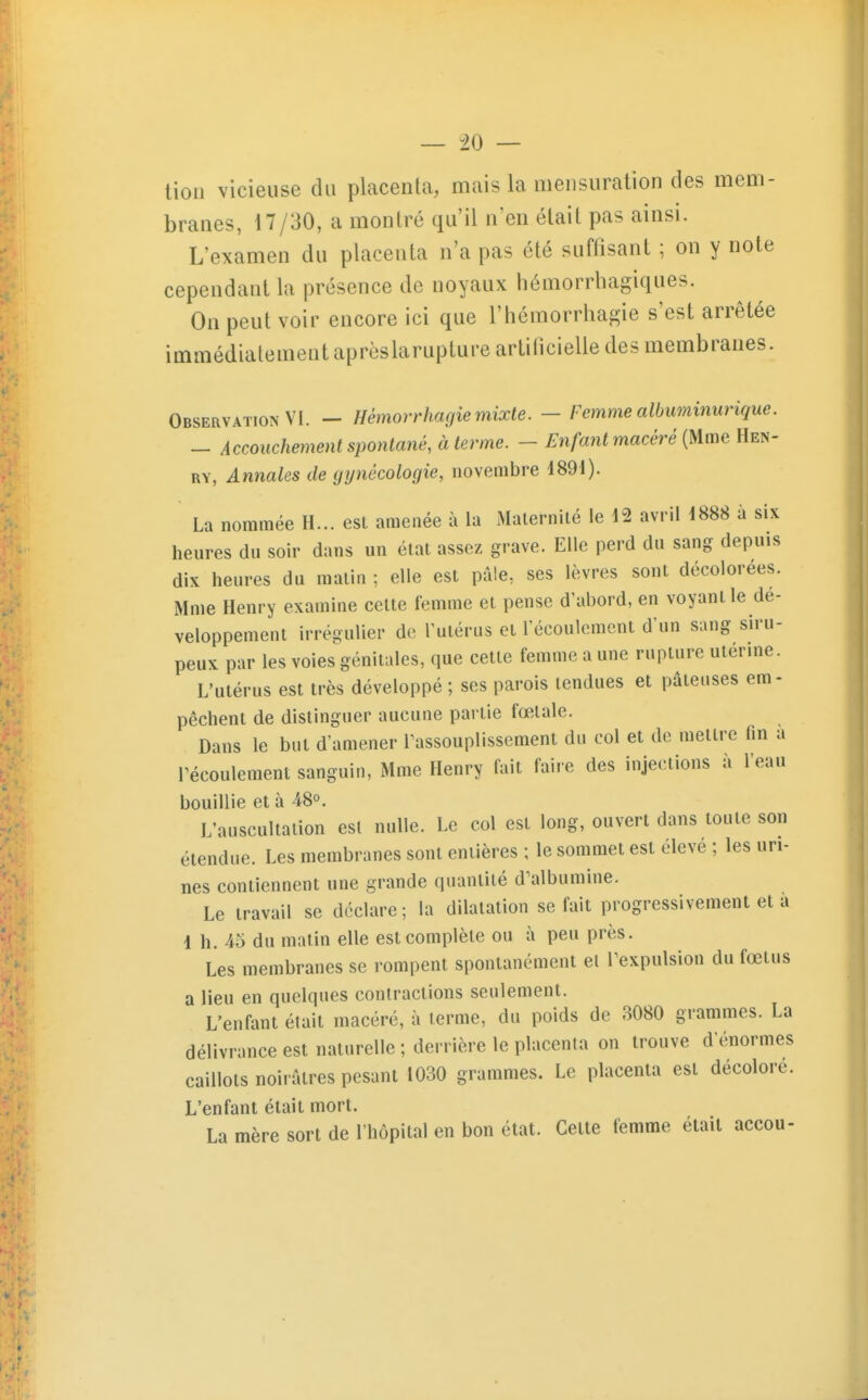 lion vicieuse du placenta, mais la mensuration des mem- branes, 17/30, a montré qu'il n'en était pas ainsi. L'examen du placenta n'a pas été suffisant ; on y note cependant la présence de noyaux hémorrhagiques. On peut voir encore ici que l'hémorrhagie s'est arrêtée immédiatement aprèslarupture artificielle des membranes. Observation VI. — Hémorrhagiemixte. — Femmealbiminurique. - Accouchement spontané, à terme. - Enfant macéré {Mme Hen- RY, Annales de gynécologie, novembre 489i). La nommée H... est amenée à la Malernilé le 12 avril 4888 à six heures du soir dans un état assez grave. Elle perd du sang depuis dix heures du malin ; elle est pâle, ses lèvres sont décolorées. Mme Henry examine celte femme et pense d'abord, en voyant le dé- veloppement irrégulier de l'utérus et l'écoulement d'un sang siru- peux par les voies'^génitales, que celle femme a une rupture utérine. L'utérus est très développé ; ses parois tendues et pâteuses em- pêchent de distinguer aucune partie fœtale. Dans le but d'amener rassouplissement du col et de metlre fin a récoulement sanguin, Mme Henry fait faire des injections à l'eau bouillie et à 48°. L'auscultation esl nulle. Le col est long, ouvert dans toute son étendue. Les membranes sont entières ; le sommet est élevé ; les uri- nes contiennent une grande quantité d'albumine. Le travail se déclare; la dilatation se fait progressivement et a 4 h. 45 du matin elle est complète ou à peu près. Les membranes se rompent spontanément el Texpulsion du fœtus a lieu en quelques contractions seulement. L'enfant était macéré, à terme, du poids de 3080 grammes. La délivrance est naturelle ; derrière le placenta on trouve d'énormes caillots noirâtres pesant 1030 grammes. Le placenta esl décolore. L'enfant était mort. La mère sort de l'hôpital en bon état. Celte femme était accou-