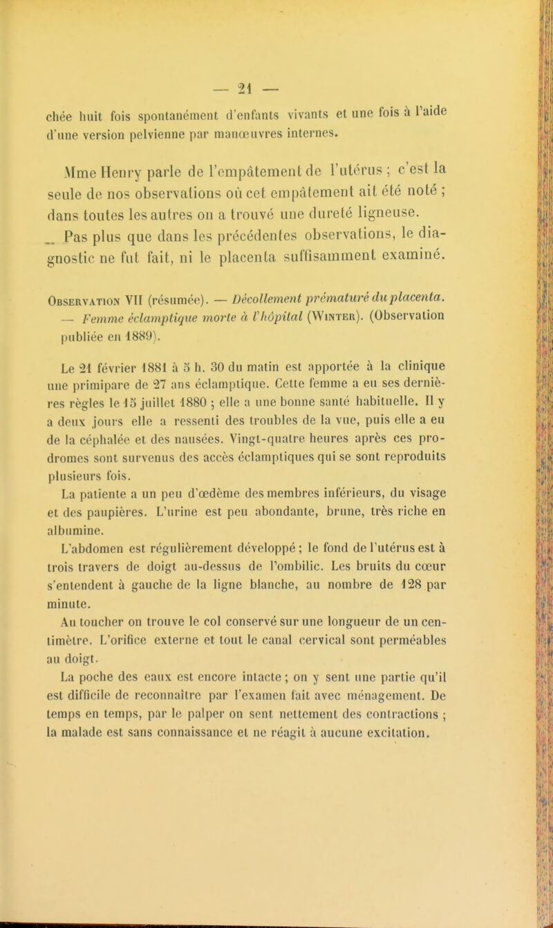 chée huit fois spontanément d'enfants vivants et une fois à Taide d'une version pelvienne par manœuvres internes. Mme Henry parle de l'empâtement de rittoriis ; c'est la seule de nos observations où cet empâtement ait été noté ; dans toutes les autres on a trouvé une dureté ligneuse. _ Pas plus que dans les précédentes observations, le dia- gnostic ne fut fait, ni le placenta suffisamment examiné. Observation VII (résumée). — Décollement pj^ématuré du placenta. -- Femme éclamptique morte à l'hôpital (Winter). (Observation publiée en 1889). Le 21 février 1881 à o h. 30 du matin est apportée à la clinique une primipare de 27 ans éclamptique. Cette femme a eu ses derniè- res règles le 15 juillet 1880 5 elle a une bonne santé habituelle. II y a deux jours elle a ressenti des troubles de la vue, puis elle a eu de la céphalée et des nausées. Vingt-quatre heures après ces pro- dromes sont survenus des accès éclamptiques qui se sont reproduits plusieurs fois. La patiente a un peu d'œdènie des membres inférieurs, du visage et des paupières. L'urine est peu abondante, brune, très riche en albumine. L'abdomen est régulièrement développé ; le fond de l'utérus est à trois travers de doigt au-dessus de l'ombilic. Les bruits du cœur s'entendent à gauche de la ligne blanche, au nombre de 128 par minute. Au toucher on trouve le col conservé sur une longueur de un cen- timètre. L'orifice externe et tout le canal cervical sont perméables au doigt. La poche des eaux est encore intacte ; on y sent une partie qu'il est difficile de reconnaître par l'examen fait avec ménagement. De temps en temps, par le palper on sent nettement des contractions ; la malade est sans connaissance et ne réagit à aucune excitation.