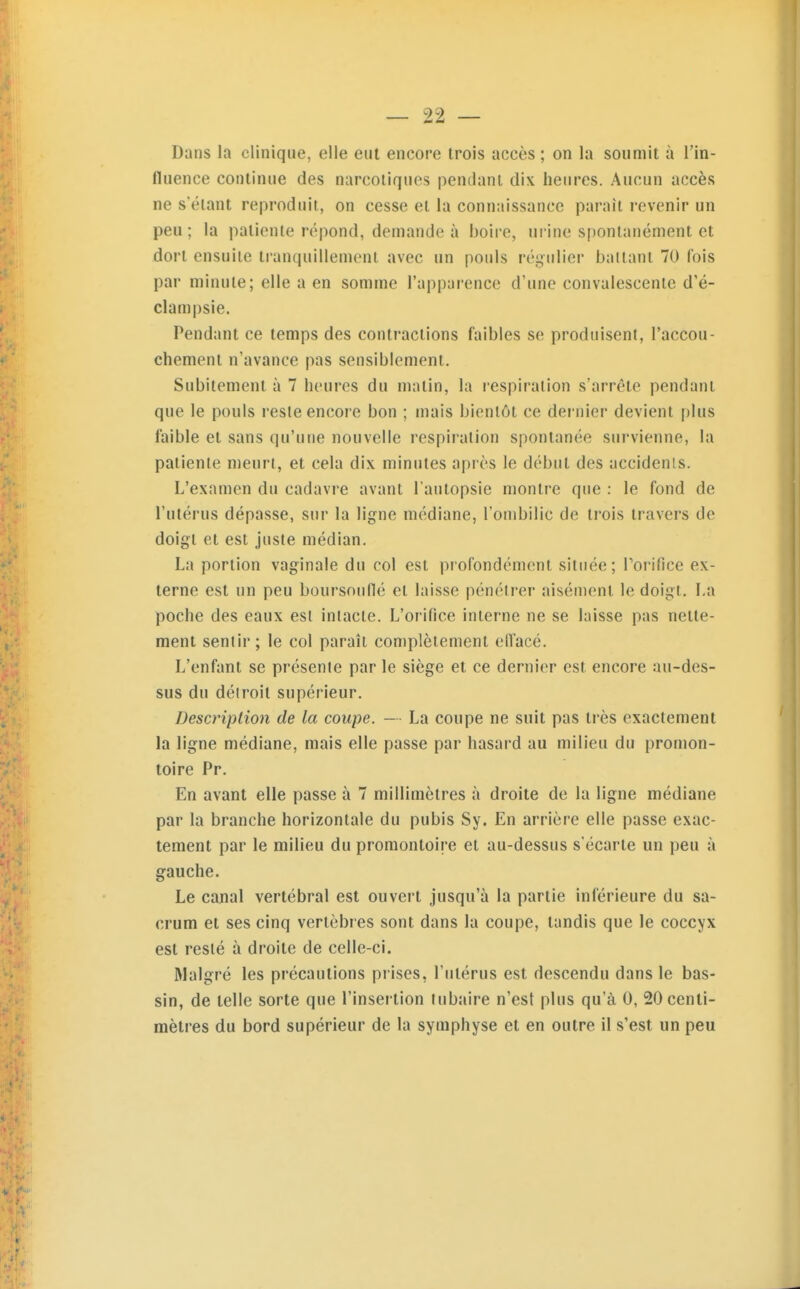 Dans la clinique, elle eut encore trois accès ; on la soumit à l'in- fluence continue des narcotiques pendant dix heures. Aucun accès ne s'étant reproduit, on cesse et la connaissance paraît revenir un peu ; la patiente répond, demande à boire, urine spontanément et dort ensuite tranquillement avec un pouls régulier baltant 70 fois par minute; elle a en somme l'apparence d'une convalescente d'é- clampsie. Pendant ce temps des contractions faibles se produisent, l'accou- chement n'avance pas sensiblement. Subitement à 7 heures du matin, la respiration s'arrête pendant que le pouls reste encore bon ; mais bientôt ce dernier devient plus faible et sans qu'une nouvelle respiration spontanée survienne, la patiente meurt, et cela dix minutes après le début des accidents. L'examen du cadavre avant l'autopsie montre que : le fond de l'utérus dépasse, sur la ligne médiane, l'ombilic de trois travers de doigt et est juste médian. La portion vaginale du col est profondément située; Porifice ex- terne est un peu boursouflé et laisse pénétrer aisément le doigt. La poche des eaux est intacte. L'orifice interne ne se laisse pas nette- ment sentir; le col paraît complètement elTacé. L'enfant se présente par le siège et ce dernier est encore au-des- sus du détroit supérieur. Description de la coupe. — La coupe ne suit pas très exactement la ligne médiane, mais elle passe par hasard au milieu du promon- toire Pr. En avant elle passe à 7 millimètres à droite de la ligne médiane par la branche horizontale du pubis Sy. En arrière elle passe exac- tement par le milieu du promontoire et au-dessus s'écarte un peu à gauche. Le canal vertébral est ouvert jusqu'à la partie inférieure du sa- crum et ses cinq vertèbres sont dans la coupe, tandis que le coccyx est resté à droite de celle-ci. Malgré les précautions prises, l'utérus est descendu dans le bas- sin, de telle sorte que l'insertion tubaire n'est plus qu'à 0, 20 centi- mètres du bord supérieur de la symphyse et en outre il s'est un peu