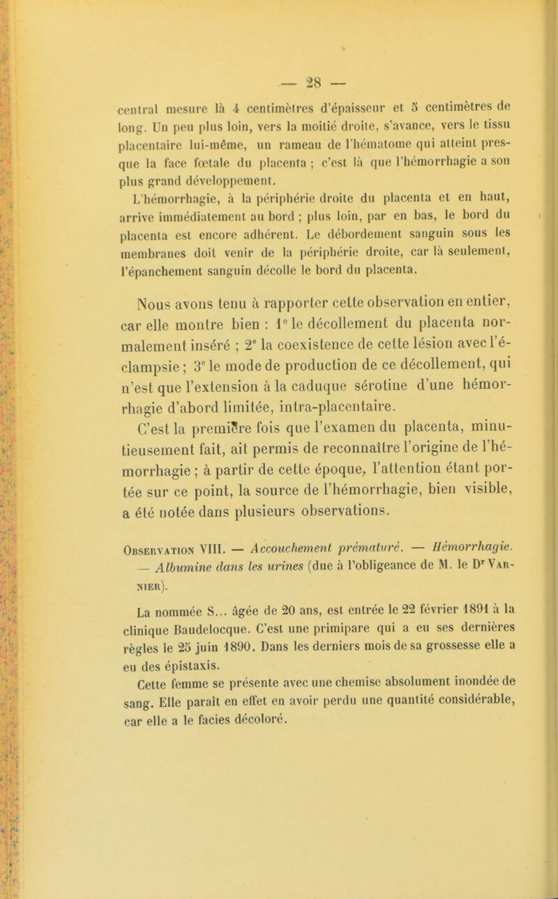 central mesure là 4 centimètres d'épaisseur et 5 centimètres de long. Un peu plus loin, vers la moitié droite, s'avance, vers le tissu placentaire lui-même, un rameau de l'hématome qui atteint pres- que la face fœtale du placenta ; c'est là que l'hémorrhagie a son plus grand développement. L hémorrhagie, à la périphérie droite du placenta et en haut, arrive immédiatement au bord ; plus loin, par en bas, le bord du placenta est encore adhérent. Le débordement sanguin sous les membranes doit venir de la périphérie droite, car là seulement, l'épanchement sanguin décolle le bord du placenta. Nous avons tenu à rapporter cette observation en entier, car elle montre bien : iMe décollement du placenta nor- malement inséré ; 2° la coexistence de cette lésion avecl'é- clampsie ; 3' le mode de production de ce décollement, qui n'est que l'extension à la caduque sérotine d'une hémor- rhagie d'abord limitée, intra-placentaire. C'est la première fois que l'examen du placenta, minu- tieusement fait, ait permis de reconnaître l'origine de l'hé- morrhagie ; à partir de cette époque, l'attention étant por- tée sur ce point, la source de l'hémorrhagie, bien visible, a été notée dans plusieurs observations. Observation VIII. — Accouchement prémalvrè. — Hémorrhagie. — Albumine dans les urines (due à Tobligeance de M. le D'Var- nier). La nommée S... âgée de 20 ans, est entrée le 22 février 1891 à la clinique Baudelocque. C'est une primipare qui a eu ses dernières règles le 25 juin 1890. Dans les derniers mois de sa grossesse elle a eu des épistaxis. Cette femme se présente avec une chemise absolument inondée de sang. Elle paraît en effet en avoir perdu une quantité considérable, car elle a le faciès décoloré.