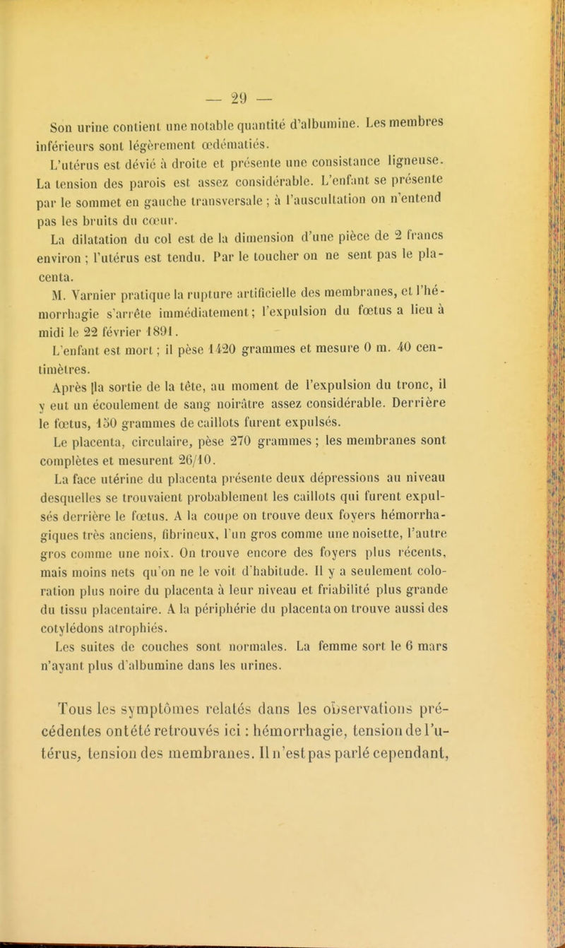 Son urine contient une notable quantité d'albumine. Les membres inférieurs sont légèrement œdématiés. L'utérus est dévié à droite et présente une consistance ligneuse. La tension des parois est assez considérable. L'enfant se présente par le sommet en gauche transversale ; à l'auscultation on n'entend pas les bruits du cœui-. La dilatation du col est de la dimension d'une pièce de 2 francs environ ; l'utérus est tendu. Par le toucher on ne sent pas le pla- centa. M. Varnier pratique la rupture artificielle des membranes, et l'hé- morrhagie s'arrête immédiatement; l'expulsion du fœtus a lieu à midi le 22 février 1891. L enfant est mort ; il pèse 1420 grammes et mesure 0 m. 40 cen- timètres. Après |la sortie de la tête, au moment de l'expulsion du tronc, il y eut un écoulement de sang noirâtre assez considérable. Derrière le fœtus, loO grammes de caillots furent expulsés. Le placenta, circulaire, pèse 270 grammes ; les membranes sont complètes et mesurent 26/10. La face utérine du placenta présente deux dépressions au niveau desquelles se trouvaient probablement les caillots qui furent expul- sés derrière le fœtus. A la coupe on trouve deux foyers hémorrha- giques très anciens, fibrineux, l'un gros comme une noisette, l'autre gros comme une noix. On trouve encore des foyers plus récents, mais moins nets qu on ne le voit d'habitude. Il y a seulement colo- ration plus noire du placenta à leur niveau et friabilité plus grande du tissu placentaire. A la périphérie du placenta on trouve aussi des cotylédons atrophiés. Les suites de couches sont normales. La femme sort le 6 mars n'ayant plus d'albumine dans les urines. Tous les symptômes relatés dans les oiusei'vatioiis pré- cédentes ontété retrouvés ici : hémorrhagie, tension de l'u- térus, tension des membranes. Il n'est pas parlé cependant,