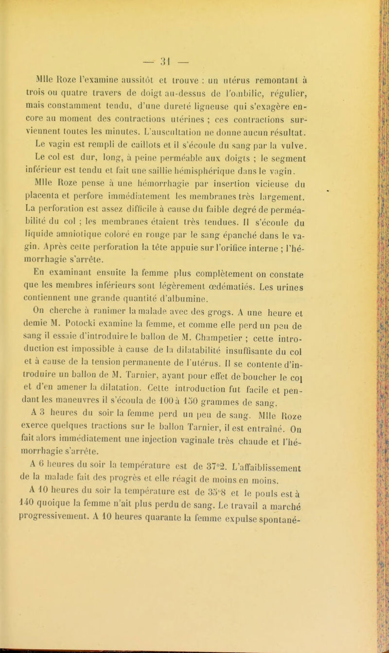 Mlle Uoze l'examine aussilôt et trouve : un utérus rennontant à trois ou quatre travers de doigt au-dessus de l'oiubilic, régulier, mais constamment tendu, d'une dureié lig:neuse qui s'exagère en- core au moment des contractions utérines ; ces coniraciions sur- viennent toutes les minutes. L'auscultation ne donne aucun résultat. Le vagin est rempli de caillots et il s'écoule du sang par la vulve. Le col est dur, long, à peine perméable aux doigts ; le segment inférieur est tendu et lait une saillie hémisphérique dans le vagin. Mlle Roze pense à une hémorrhagie par insertion vicieuse du placenta et perfore immédiaten)ent les membranes très largement. La perforation est assez diflicile à cause du faible degré de perméa- bilité du col ; les membranes étaient très lendues. Il s'écoule du liquide amnioiique coloré en rouge par le sang épanché dans le va- gin. Après celte perforation la tête appuie sur l'orifice interne; l'hé- morrhagie s'arrête. En examinant ensuite la femme plus complètement on constate que les membres inférieurs sont légèrement œdémaliés. Les urines contiennent une grande quantité d'albumine. On cherche à ranimer la malade avec des grogs. A une heure et demie M. Polocki examine la femme, et comme elle perd un peu de sang il essuie d'introduire le ballon de M. Champeiier ; cette intro- duction est impossible à cause de la dilatabilité insuffisante du col et à cause de la tension permanente de l'utérus. Il se contente d'in- troduire un ballon de M. Tarnier, ayant pour effet déboucher le coi et d'en amener la dilatation. Cette introduction fut facile et pen- dant les maneuvres il s'écoula do lOOà 150 grammes de sang. A 3 heures du soir la femme perd un peu de sang. Mlle Uoze exerce quelques tractions sur le ballon Tarnier, il est entraîné. On fait alors immédiatement une injection vaginale très chaude et l'hé- morrhagie s'arrête. A 6 heures du soir la température est de ST^a. L'affaiblissement de la malade fait des progrès et elle réagit de moins en moins. A iO heures du soir la température est de 3o8 et le pouls est à 140 quoique la femme n'ait plus perdu de sang. Le travail a marché