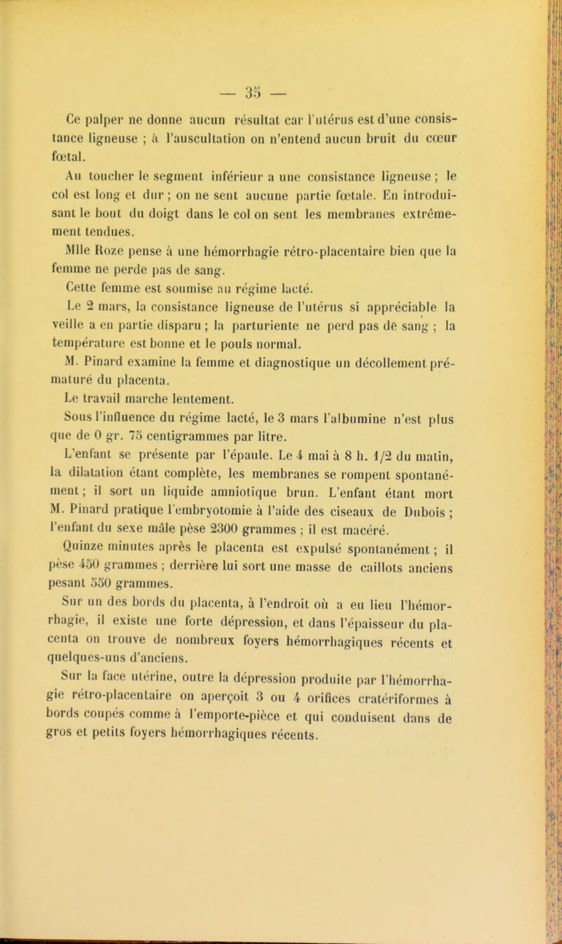 Ce palper ne donne aucun résultat car l'utérus est d'une consis- tance ligneuse ; à l'auscultation on n'entend aucun bruit du cœur fœtal. Au toucher le segment inférieur a une consistance ligneuse ; le col est long et dur ; on ne sent aucune partie fœtale. En introdui- sant le bout du doigt dans le col on sent les membranes extrême- ment tendues. Mlle Roze pense à une hémorrhagie rétro-placentaire bien que la femme ne perde pas de sang. Cette femme est soumise au régime lacté. Le 2 mars, la consistance ligneuse de l'utérus si appréciable la veille a en partie disparu ; la parturiente ne perd pas de sang ; la température est bonne et le pouls normal. M. Pinard examine la femme et diagnostique un décollement pré- maturé du placenta. Le travail marche lentement. Sous l'influence du régime lacté, le 3 mars l'albumine n'est plus que de 0 gr. 75 centigrammes par litre. L'enfant se présente par l'épaule. Le -4 mai à 8 h. 1/2 du matin, la dilatation étant complète, les membranes se rompent spontané- ment ; il sort un liquide amniotique brun. L'enfant étant mort M. Pinard pratique l'embryotomie à l'aide des ciseaux de Dubois ; l'enfant du sexe mâle pèse 2300 grammes ; il est macéré. Quinze minutes après le placenta est expulsé spontanément ; il pèse 430 grammes ; derrière lui sort une masse de caillots anciens pesant oSO grammes. Sur un des bords du placenta, à l'endroit où a eu lieu Thémor- rhagie, il existe une forte dépression, et dans l'épaisseur du pla- centa on trouve de nombreux foyers hémorrhagiques récents et quelques-uns d'anciens. Sur la face utérine, outre la dépression produite par l'hémorrha- gie rétro-placentaire on aperçoit 3 ou 4 orifices cratériformes à bords coupés comme à l'emporte-pièce et qui conduisent dans de gros et petits foyers hémorrhagiques récents.