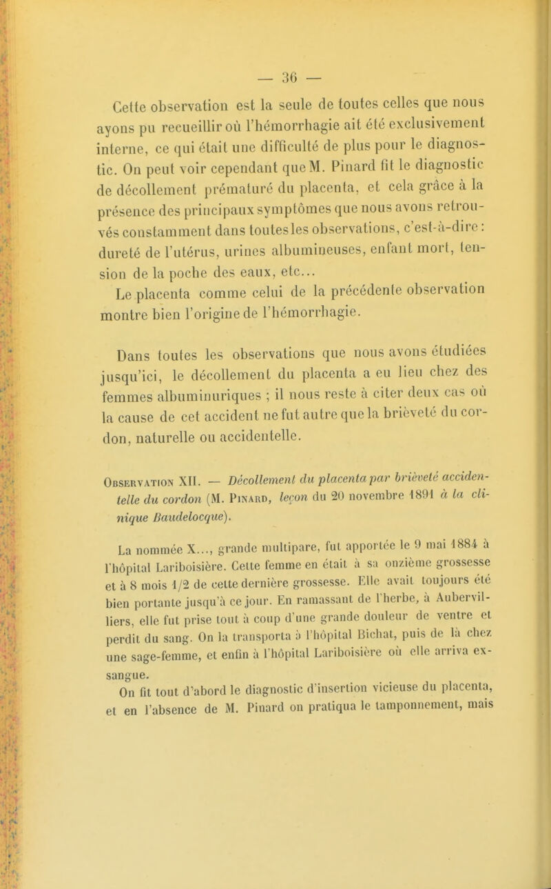 Cette observation est la seule de toutes celles que nous ayons pu recueillir où l'hémorrhagie ait été exclusivement interne, ce qui était une difficulté de plus pour le diagnos- tic. On peut voir cependant que M. Pinard fit le diagnostic de décollement prématuré du placenta, et cela grâce à la présence des principaux symptômes que nous avons retrou- vés constamment dans toutes les observations, c'est-à-dire : dureté de l'utérus, urines albumineuses, enfant mort, ten- sion de la poche des eaux, etc.. Le placenta comme celui de la précédente observation montre bien l'origine de l'hémorrhagie. Dans toutes les observations que nous avons étudiées jusqu'ici, le décollement du placenta a eu lieu chez des femmes albuminuriques ; il nous reste à citer deux cas où la cause de cet accident ne fut autre que la brièveté du cor- don, naturelle ou accidentelle. Observation XII. — Décollement du placenta par brièveté acciden- telle du cordon (M. Pinard, leçon du 20 novembre 4891 à la cli- nique Baudelocque). La nommée X..., grande multipare, fut apportée le 9 mai 1884 à l'hôpital Lariboisière. Cette femme en était à sa onzième grossesse et à 8 mois 1/2 de cette dernière grossesse. Elle avait toujours été bien portante jusqu'à ce jour. En ramassant de l'herbe, à Aubervil- liers, elle fut prise tout à coup d'une grande douleur de ventre et perdit du sang. On la transporta à l'hôpital Bichat, puis de là chez une sage-femme, et enfm à l'hôpital Lariboisière où elle arriva ex- sangue. On fit tout d'abord le diagnostic d'insertion vicieuse du placenta, et en l'absence de M. Pinard on pratiqua le tamponnement, mais