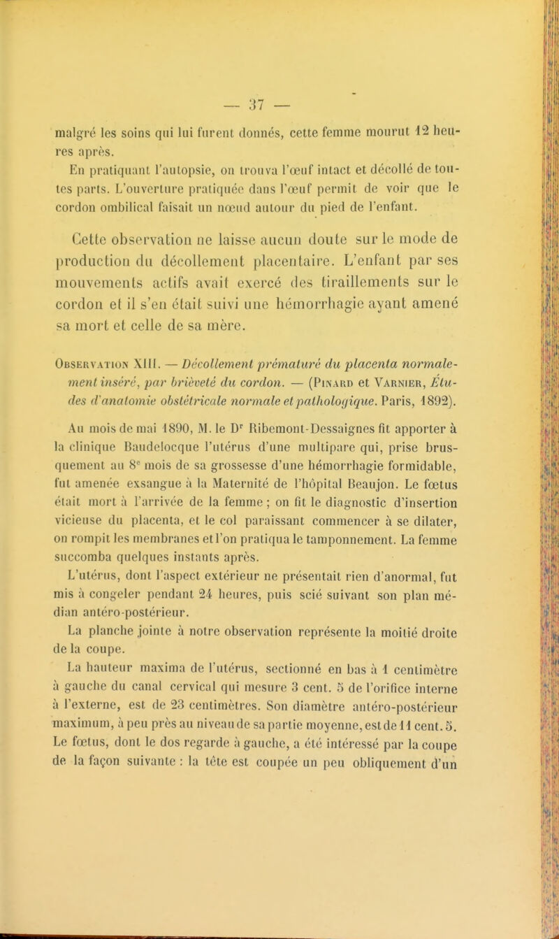 malgré les soins qui lui furent donnés, cette femme mourut i2 heu- res après. En pratiquant l'autopsie, on trouva l'œuf intact et décollé de tou- tes parts. L'ouverture pratiquée dans l'œuf permit de voir que le cordon ombilical faisait un nœud autour du pied de l'enfant. Cette obsei^ation ne laisse aucun doute sur le mode de production du décollement placentaire. L'enfant par ses mouvements actifs avait exercé des tiraillements sur le cordon et il s'en était suivi une hémorrhagie ayant amené sa mort et celle de sa mère. Observation Xill. — Décollement prématuré du placenta normale- ment inséré, par brièveté du cordon. — (Pinard et Varnier, Élu- des d anatomie obstétricale normale et pathologique. Paris, d892). Au mois de mai 1890, M. le Ribemonl-Dessaignes fit apporter à la clinique Baudelocque l'utérus d'une multipare qui, prise brus- quement au 8= mois de sa grossesse d'une hémorrhagie formidable, fut amenée exsangue à la Maternité de l'hôpital Beaujon. Le fœtus était mort à l'arrivée de la femme ; on fit le diagnostic d'insertion vicieuse du placenta, et le col paraissant commencer à se dilater, on rompit les membranes et l'on pratiqua le tamponnement. La femme succomba quelques instants après. L'utérus, dont l'aspect extérieur ne présentait rien d'anormal, fut mis à congeler pendant 24 heures, puis scié suivant son plan mé- dian antéro-postérieur. La planche jointe à notre observation représente la moitié droite de la coupe. La hauteur maxima de l'utérus, sectionné en bas à i centimètre à gauche du canal cervical qui mesure 3 cent. 5 de l'orifice interne à Texterne, est de 23 centimètres. Son diamètre antéro-postérieur maximum, à peu près au niveau de sa partie moyenne, estdell cent. 5. Le fœtus, dont le dos regarde à gauche, a été intéressé par la coupe de la façon suivante : la tête est coupée un peu obliquement d'un