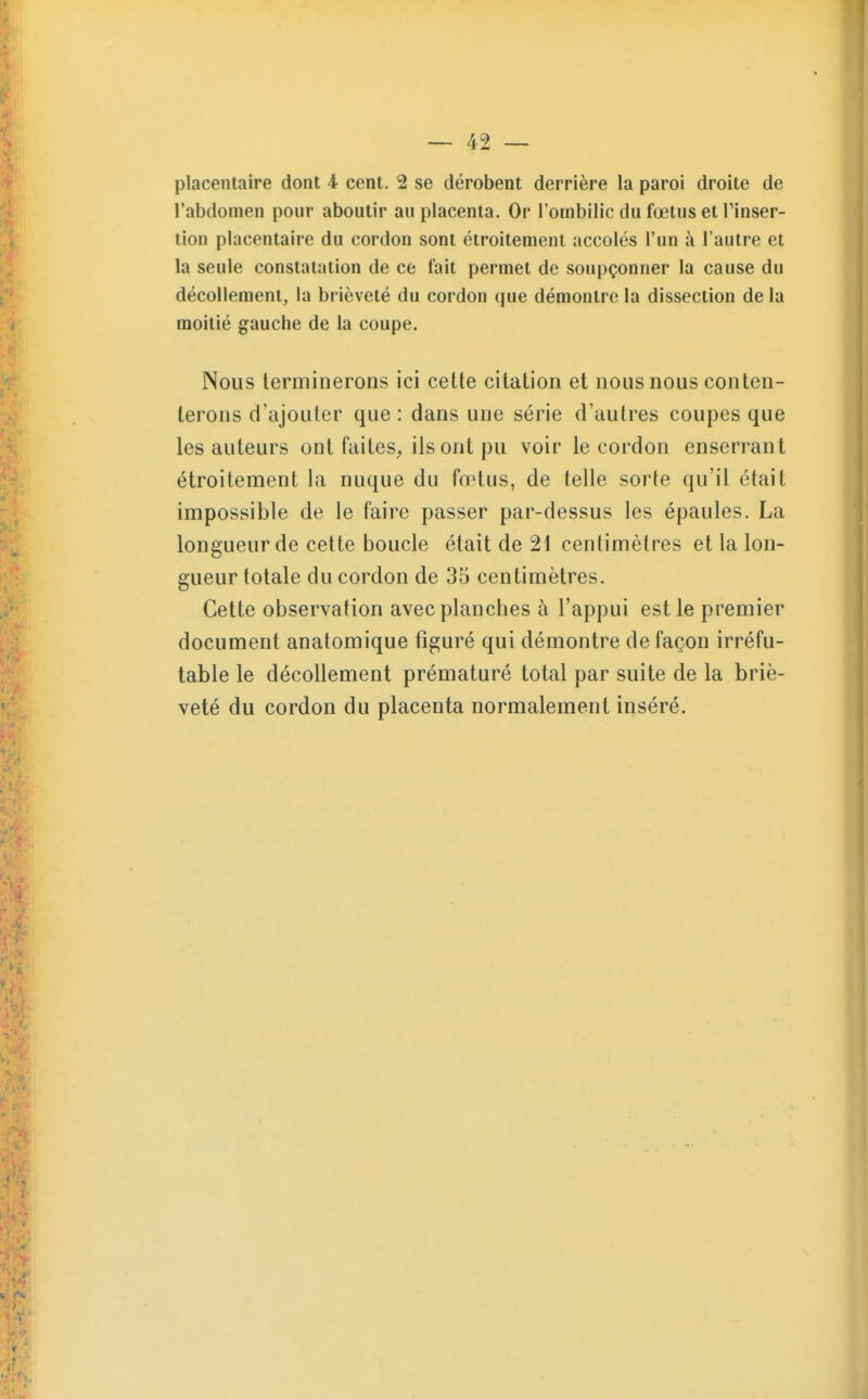 placentaire dont 4 cent. 2 se dérobent derrière la paroi droite de l'abdomen pour aboutir au placenta. Or l'ombilic du fœtus et Tinser- lion placentaire du cordon sont étroitement accolés l'un à l'autre et la seule constatation de ce fait permet de soupçonner la cause du décollement, la brièveté du cordon que démontre la dissection de la moitié gauche de la coupe. Nous terminerons ici cette citation et nous nous conten- terons d'ajouter que: dans une série d'autres coupes que les auteurs ont faites, ils ont pu voir le cordon enserrant étroitement la nuque du fœtus, de telle sorte qu'il était impossible de le faire passer par-dessus les épaules. La longueur de cette boucle était de 21 centimètres et la lon- gueur totale du cordon de 35 centimètres. Cette observation avec planches à l'appui est le premier document anatomique figuré qui démontre de façon irréfu- table le décollement prématuré total par suite de la briè- veté du cordon du placenta normalement inséré.