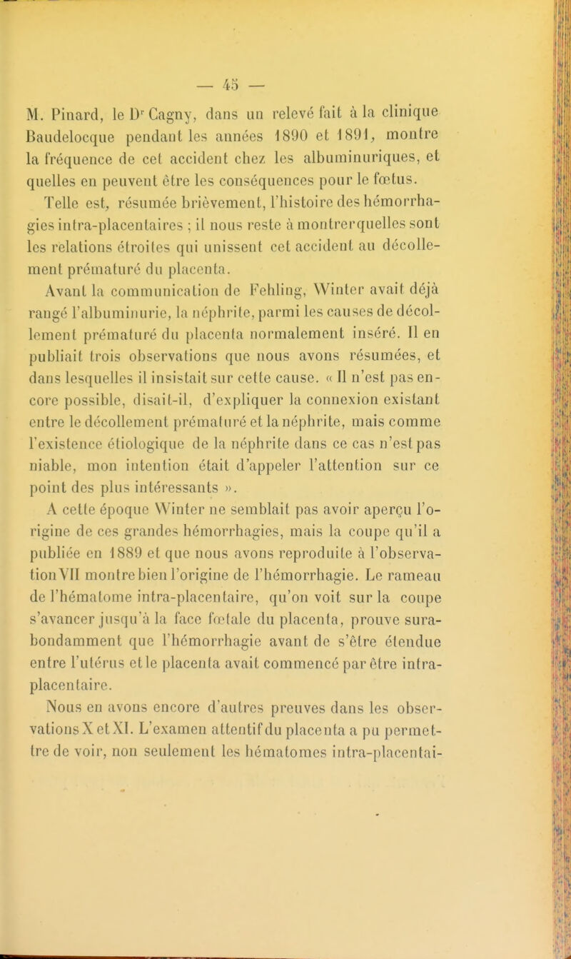 M. Pinard, leD' Cagny, dans un relevé fait à la clinique Baudelocque pendant les années 1890 et 1891, montre la fréquence de cet accident chez les albuminuriques, et quelles en peuvent être les conséquences pour le fœtus. Telle est, résumée brièvement, l'histoire des hémorrha- gies intra-placentaires ; il nous reste à montrerquelles sont les relations étroites qui unissent cet accident au décolle- ment prématuré du placenta. Avant la communication de Fehling, Winter avait déjà rangé l'albuminurie, la néphrite, parmi les causes de décol- lement prématuré du placenta normalement inséré. Il en publiait trois observations que nous avons résumées, et dans lesquelles il insistait sur cette cause. « Il n'est pas en- core possible, disait-il, d'expliquer la connexion existant entre le décollement prématuré et la néphrite, mais comme l'existence étiologique de la néphrite dans ce cas n'est pas niable, mon intention était d'appeler l'attention sur ce point des plus intéressants ». A cette époque Winter ne semblait pas avoir aperçu l'o- rigine de ces grandes hémorrhagies, mais la coupe qu'il a publiée en 1889 et que nous avons reproduite à l'observa- tion YII montre bien l'origine de l'hémorrhagie. Le rameau de l'hématome intra-placentaire, qu'on voit sur la coupe s'avancer jusqu'à la face fœtale du placenta, prouve sura- bondamment que l'hémorrhagie avant de s'être étendue entre l'utérus et le placenta avait commencé par être intra- placentaire. Nous en avons encore d'autres preuves dans les obser- vations X et XI. L'examen attentif du placenta a pu permet- tre de voir, non seulement les hématomes intra-placentai-