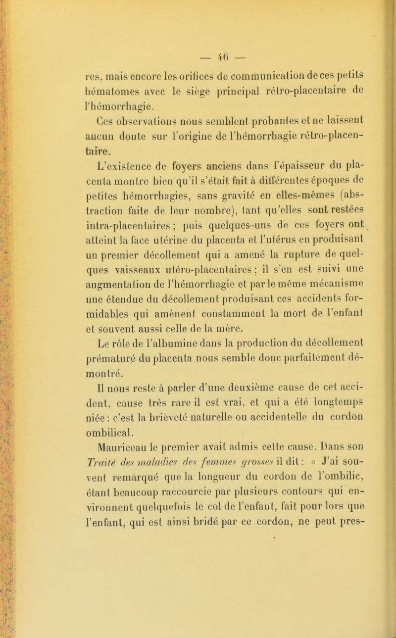 res, mais encore les orifices de communication de ces petits hématomes avec le siège principal rétro-placentaire de rhémorrhagie. Ces observations nous semblent probantes et ne laissent aucun doute sur l'origine de l'hémorrhagie rétro-placen- taire. L'existence de foyers anciens dans l'épaisseur du pla- centa montre bien qu'il s'était fait à différentes époques de petites hémorrhagies, sans gravité en elles-mêmes (abs- traction faite de leur nombre), tant qu'elles sont restées intra-placentaires ; puis quelques-uns de ces foyers ont atteint la face utérine du placenta et l'utérus en produisant un premier décollement qui a amené la rupture de quel- ques vaisseaux utéro-placentaires ; il s'en est suivi une augmentation de l'hémorrhagie et par le même mécanisme une étendue du décollement produisant ces accidents for- midables qui amènent constamment la mort de l'enfant et souvent aussi celle de la mère. Le rôle de l'albumine dans la producLion du décollement prématuré du placenta nous semble donc parfaitement dé- montré. Il nous reste à parler d'une deuxième cause de cet acci- dent, cause très rare il est vrai, et qui a été longtemps niée: c'est la brièveté naturelle ou accidentelle du cordon ombilical. Mauriceau le premier avait admis cette cause. Dans son Traité des maladies des femmes grosses \\ à\i\ « J'ai sou- vent remarqué que la longueur du cordon de l'ombilic, étant beaucoup raccourcie par plusieurs contours qui en- vironnent quelquefois le col de l'enfant, fait pour lors que l'enfant, qui est ainsi bridé par ce cordon, ne peut près-