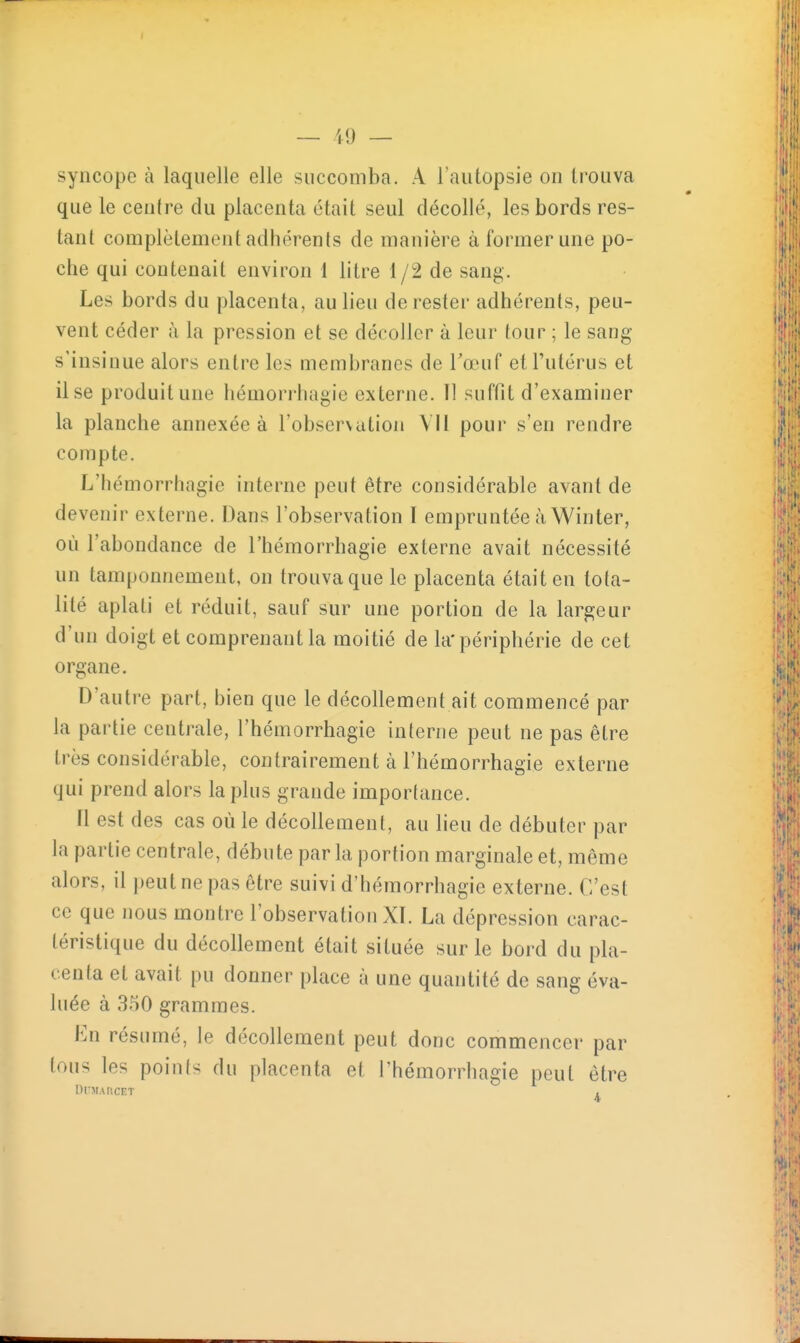 I — il) — syncope à laquelle elle succomba. A l'autopsie on trouva que le centre du placenta était seul décollé, les bords res- tant complètement adhérents de manière à former une po- che qui contenait environ 1 litre 1 /2 de sang. Les bords du placenta, au lieu de rester adhérents, peu- vent céder à la pression et se décoller à leur tour ; le sang s'insinue alors entre les membranes de Tœuf et l'utérus et il se produit une hémorriiagie externe. Il suffit d'examiner la planche annexée à l'observation VU pour s'en rendre compte. L'hémorrhagie interne peut être considérable avant de devenir externe. Dans l'observation I empruntée à Winter, où l'abondance de l'hémorrhagie externe avait nécessité un tamponnement, on trouva que le placenta était en tota- lité aplati et réduit, sauf sur une portion de la largeur d'un doigt et comprenant la moitié de la* périphérie de cet organe. D'autre part, bien que le décollement ait commencé par la partie centrale, l'hémorrhagie interne peut ne pas être très considérable, contrairement à l'hémorrhagie externe qui prend alors la plus grande importance. tl est des cas où le décollement, au lieu de débuter par la partie centrale, débute par la portion marginale et, même alors, il peut ne pas être suivi d'héraorrhagie externe. C'est ce que nous montre l'observation XI. La dépression carac- téristique du décollement était située sur le bord du pla- centa et avait pu donner place à une quantité de sang éva- luée à 350 grammes. En résumé, le décollement peut donc commencer par tous les points du placenta et l'hémorrhagie peut être OrMARCET ,