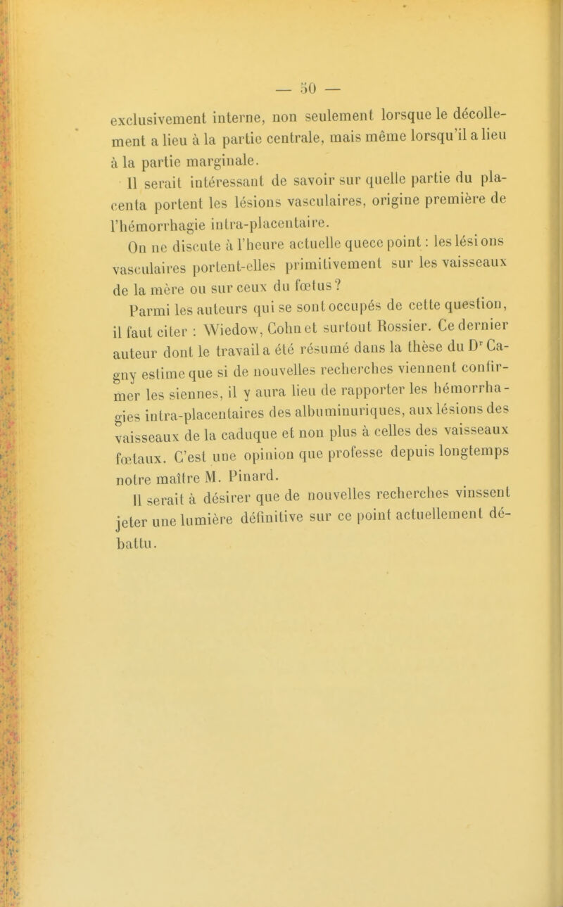 exclusivement interne, non seulement lorsque le décolle- ment a lieu à la partie centrale, mais même lorsqu'il a lieu à la partie marginale. 11 serait intéressant de savoir sur quelle partie du pla- centa portent les lésions vasculaires, origine première de rhémorrhagie intra-placentaire. On ne discute à l'heure actuelle quece point : les lésions vasculaires portent-elles primitivement sur les vaisseaux de la mère ou sur ceux du fœtus ? Parmi les auteurs qui se sont occupés de cette question, il faut citer : Wiedow, Gohnet surtout Rossier. Ce dernier auteur dont le travail a été résumé dans la thèse du Ca- gny estime que si de nouvelles recherches viennent confir- mer les siennes, il y aura lieu de rapporter les hémorrha- gies intra-placentaires des albuminuriques, aux lésions des vaisseaux de la caduque et non plus à celles des vaisseaux fœtaux. C'est une opinion que professe depuis longtemps notre maître M. Pinard. 11 serait à désirer que de nouvelles recherches vinssent jeter une lumière définitive sur ce point actuellement dé- battu.