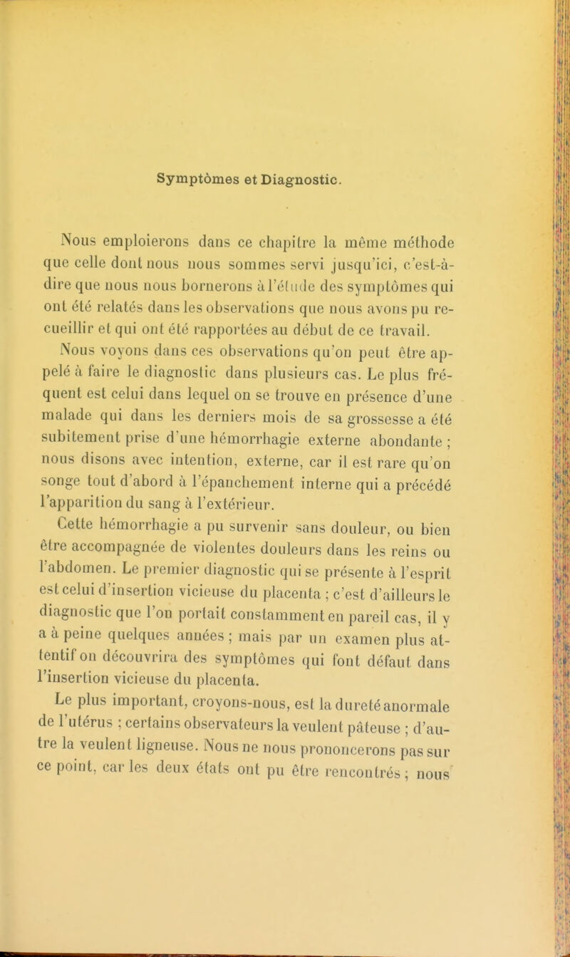 Symptômes et Diagnostic. Nous emploierons dans ce chapitre la même méthode que celle dont nous nous sommes servi jusqu'ici, c'est-à- dire que nous nous bornerons àl'édide des symptômes qui ont été relatés dans les observations que nous avons pu re- cueillir et qui ont été rapportées au début de ce travail. Nous voyons dans ces observations qu'on peut être ap- pelé à faire le diagnostic dans plusieurs cas. Le plus fré- quent est celui dans lequel on se trouve en présence d'une malade qui dans les derniers mois de sa grossesse a été subitement prise d'une hémorrhagie externe abondante; nous disons avec intention, externe, car il est rare qu'on songe tout d'abord à l'épanchement interne qui a précédé l'apparition du sang à l'extérieur. Cette hémorrhagie a pu survenir sans douleur, ou bien être accompagnée de violentes douleurs dans les reins ou l'abdomen. Le premier diagnostic qui se présente à l'esprit est celui d'insertion vicieuse du placenta ; c'est d'ailleurs le diagnostic que l'on portait constamment en pareil cas, il y a à peine quelques années ; mais par un examen plus at- tentif on découvrira des symptômes qui font défaut dans l'insertion vicieuse du placenta. Le plus important, croyons-nous, est la dureté anormale de l'utérus ; certains observateurs la veulent pâteuse ; d'au- tre la veulent ligneuse. Nous ne nous prononcerons pas sur ce point, caries deux états ont pu être rencontrés; nous'