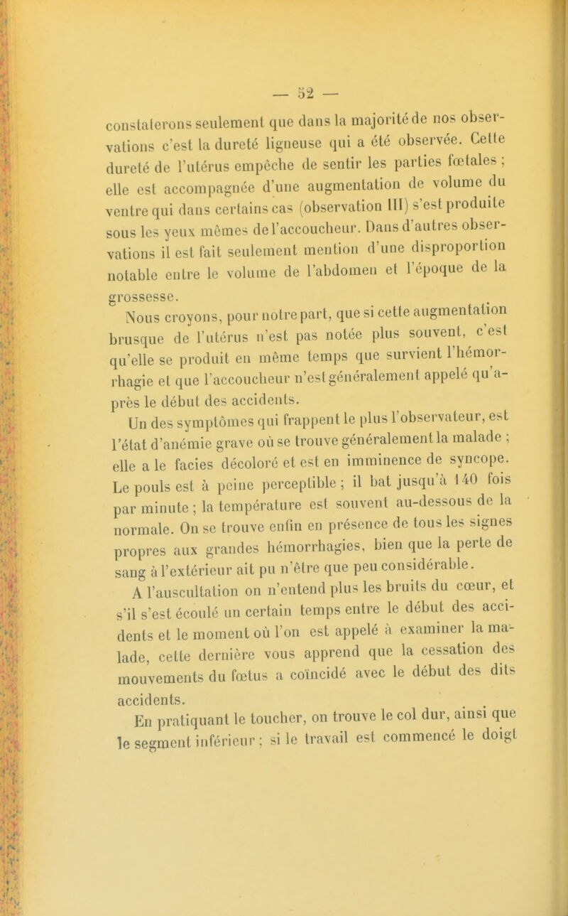 constaterons seulement que dans la majorité de nos obser- vations c'est la dureté ligneuse qui a été observée. Cette dureté de l'utérus empêche de sentir les parties fœtales ; elle est accompagnée d'une augmentation de volume du ventre qui dans certains cas (observation lll) s'est produite sous les yeux mômes de l'accoucheur. Dans d'autres obser- vations il est fait seulement mention d'une disproportion notable entre le volume de l'abdomen et l'époque de la grossesse. Nous croyons, pour notre part, que si cette augmentation brusque de l'utérus n'est pas notée plus souvent, c'est qu'elle se produit en même temps que survient l'hémor- rhagie et que l'accoucheur n'est généralement appelé qu'a- près le début des accidents. Un des symptômes qui frappent le plus l'observateur, est l'état d'anémie grave où se trouve généralement la malade ; elle aie faciès décoloré et est en imminence de syncope. Le pouls est à peine perceptible; il l^at jusqu'à 140 fois par minute ; la température est souvent au-dessous de la normale. On se trouve enfm en présence de tous les signes propres aux grandes hémorrhagies, bien que la perte de sang à l'extérieur ait pu n'être que peu considérable. A l'auscultation on n'entend plus les bruits du cœur, et s'il s'est écoulé un certain temps entre le début des acci- dents et le moment où l'on est appelé à examiner la ma- lade, cette dernière vous apprend que la cessation des mouvements du fœtus a coïncidé avec le début des dits accidents. En pratiquant le toucher, on trouve le col dur, ainsi que le segment inférieur; si le travail est commencé le doigt