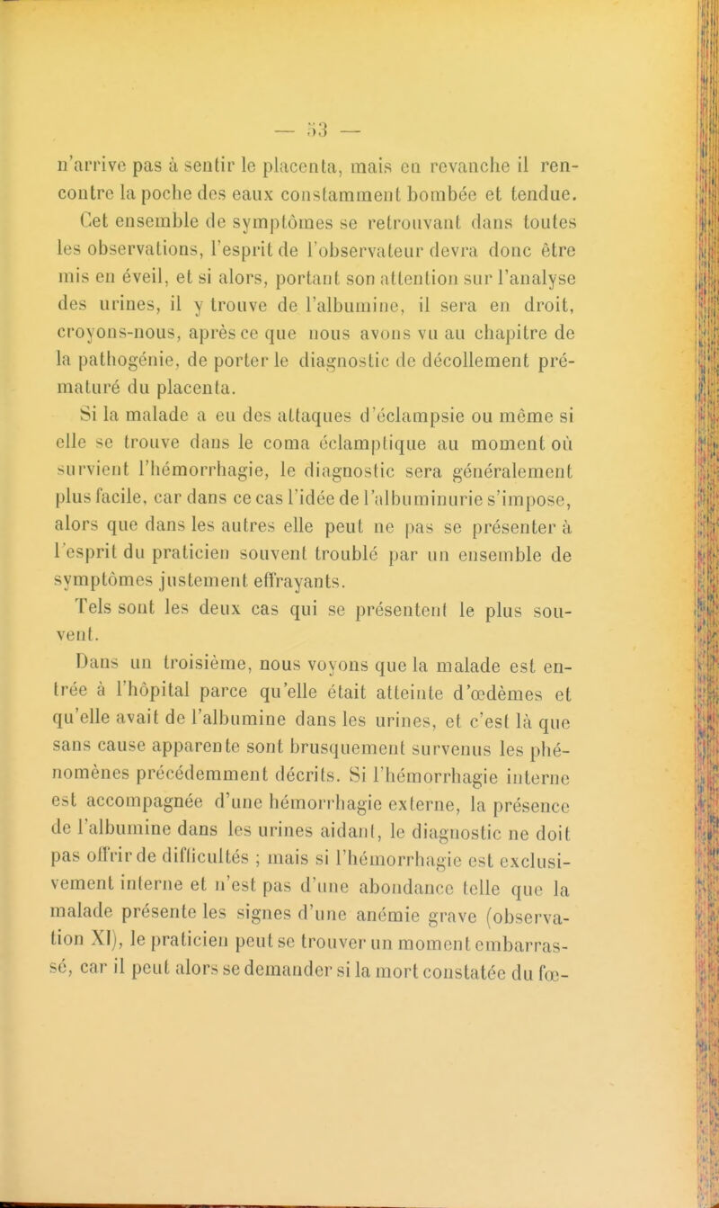 n'arrive pas à sentir le placenta, mais eu revanche il ren- contre la poche des eaux constamment bombée et tendue. Cet ensemble de symptômes se retrouvant dans toutes les observations, l'esprit de l'observateur devra donc être mis en éveil, et si alors, portant son attention sur l'analyse des urines, il y trouve de l'albumine, il sera en droit, croyons-nous, après ce que nous avons vu au chapitre de la pathogénie, de porter le diagnostic de décollement pré- maturé du placenta. Si la malade a eu des attaques d'éclampsie ou même si elle se trouve dans le coma éclamptique au moment où survient l'hémorrhagie, le diagnostic sera généralement plus facile, car dans ce cas l'idée de l'albuminurie s'impose, alors que dans les autres elle peut ne pas se présenter à l'esprit du praticien souvent troublé par un ensemble de symptômes justement effrayants. Tels sont les deux cas qui se présentent le plus sou- vent. Dans un troisième, nous voyons que la malade est en- trée à l'hôpital parce qu'elle était atteinte d'œdèmes et qu'elle avait de l'albumine dans les urines, et c'est là que sans cause apparente sont brusquement survenus les phé- nomènes précédemment décrits. Si l'hémorrhagie interne est accompagnée d'une hémorrhagie externe, la présence de l'albumine dans les urines aidant, le diagnostic ne doit pas olïVirde diflicultés ; mais si l'hémorrhagie est exclusi- vement interne et n'est pas d'une abondance telle que la malade présente les signes d'une anémie grave (observa- tion XI), le praticien peut se trouver un moment embarras- sé, car il peut alors se demander si la mort constatée du fœ-