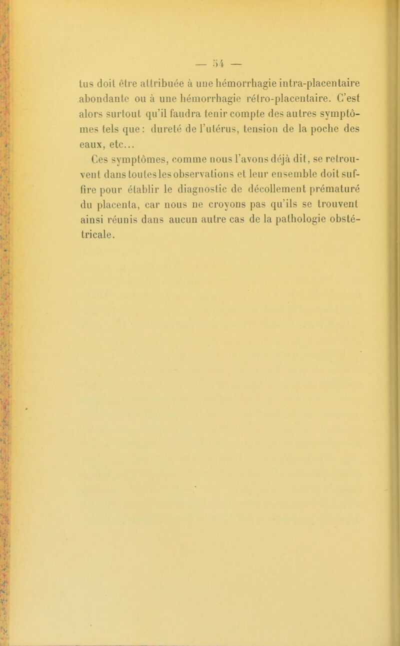 tus doit être attribuée à une liémorrhagie intra-placentaire aboiulaiitc ou à une béuiorrhagic ré(ro-placeiitaire. C'est alors surtout qu'il faudra tenir compte des autres symptô- mes tels que: dureté de l'utérus, tension de la poche des eaux, etc. Ces symptômes, comme nous l'avons déjà dit, se retrou- vent dans toutes les observations et leur ensemble doit suf- fire pour établir le diagnostic de décollement prématuré du placenta, car nous ne croyons pas qu'ils se trouvent ainsi réunis dans aucun autre cas de la pathologie obsté- tricale.