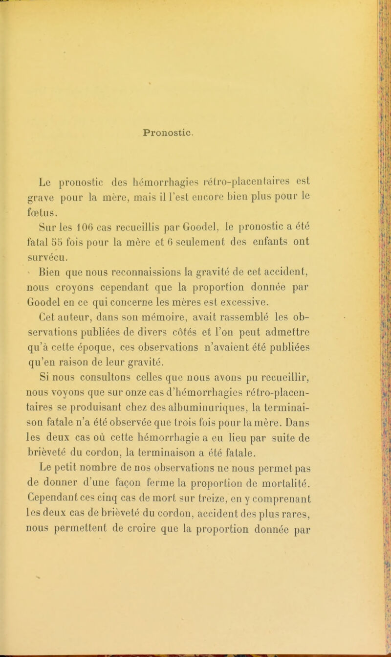 Pronostic. Le pronostic des hémorrhagies rélro-placenlaires est grave pour la mère, mais il l'est encore bien plus pour le foetus. Sur les 106 cas recueillis par Goodel, le pronostic a été fatal 55 fois pour la mère et 0 seulement des enfants ont survécu. Bien que nous reconnaissions la gravité de cet accident, nous croyons cependant que la proportion donnée par Goodel en ce qui concerne les mères est excessive. Cet auteur, dans son mémoire, avait rassemblé les ob- servations publiées de divers côtés et l'on peut admettre qu'à cette époque, ces observations n'avaient été publiées qu'en raison de leur gravité. Si nous consultons celles que nous avons pu recueillir, nous voyons que sur onze cas d'hémorrhagies rétro-placen- taires se produisant chez des albuminuriques, la terminai- son fatale n'a été observée que trois fois pour la mère. Dans les deux cas où cette hémorrluigie a eu lieu par suite de brièveté du cordon, la terminaison a été fatale. Le petit nombre de nos observations ne nous permet pas de donner d'une façon ferme la proportion de mortalité. Cependant ces cinq cas de mort sur treize, en y comprenant les deux cas de brièveté du cordon, accident des plus rares, nous permettent de croire que la proportion donnée par