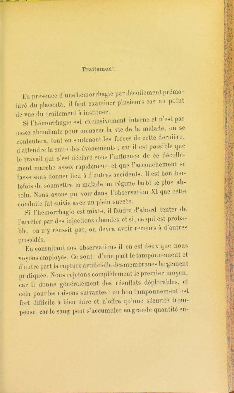 Traitement. En présence d'une hémorrhagie par décollement préma- turé du placenta, il faut examiner plusieurs cas au point de vue du traitement à instituer. Si l'hémorrhagie est exclusivement interne et n'est pas assez abondante pour menacer la vie de la malade, on se contentera, tout en soutenant les forces de cette dernière, d'attendre la suite des événements ; car il est possible que le travail qui s'est déclaré sous l'influence de ce décolle- ment marche assez rapidement et que l'accouchement se fasse sans donner lieu à d'autres accidents. 11 est bon tou- tefois de soumettre la malade au régime lacté le plus ab- solu. Nous avons pu voir dans l'observation XI que cette conduite fut suivie avec un plein succès. Si l'hémorrhagie est mixte, il faudra d'abord tenter de l'arrêter par des injections chaudes et si, ce qui est proba- ble, on n'y réussit pas, on devra avoir recours à d'autres procédés. En consultant nos observations il en est deux que nous voyons employés. Ce sont : d'une part le tamponnement et d'autre part la rupture artificielle desmembranes largement pratiquée. Nous rejetons complètement le premier moyen, car il donne généralement des résultats déplorables, et cela pour les raisons suivantes : un bon tamponnement est fort difficile à bien faire et n'offre qu'une sécurité trom- peuse, carie sang peut s'accumuler en grande quantité en-