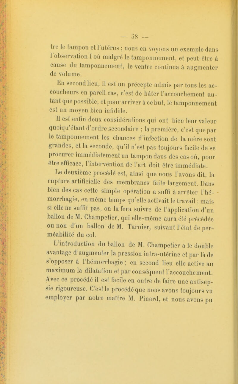 tre le tampon et l'utérus ; nous en voyons un exemple dans l'observation I où malgré le tamponnement, et peut-être à cause du tamponnement, le ventre continua à augmenter de volume. En second lieu, il est un précepte admis par tous les ac- coucheurs en pareil cas, c'est de hâter l'accouchement au- tant que possible, et pour arriver à ce but, le tamponnement est un moyen bien infidèle. Il est enfin deux considérations qui ont bien leur valeur quoiqu'étant d'ordre secondaire ; la première, c'est que par le tamponnement les chances d'infection de la mère sont grandes, et la seconde, qu'il n'est pas toujours facile de se procurer immédiatement un tampon dans des cas où, pour êtreefticace, l'intervention de l'art doit être immédiate. Le deuxième procédé est, ainsi que nous l'avons dit, la rupture artificielle des membranes faite largement. Dans bien des cas cette simple opération a suffi à arrêter l'hé- morrhagie, en même temps qu'elle activait le travail ; mais si elle ne suffit pas, on la fera suivre de l'application d'un ballon de M. Champetier, qui elle-même aura été précédée ou non d'un ballon de M. Tarnier, suivant l'état de per- méabilité du col. L'introduction du ballon de M. Champetier a le double avantage d'augmenter la pression intra-utérine et par là de s'opposer à l'hémorrhagie ; en second lieu elle active au maximum la dilatation et par conséquent l'accouchement. Avec ce procédé il est facile en outre de faire une antisep- sie rigoureuse. C'est le procédé que nous avons toujours vu employer par notre maître M. Pinard, et nous avons pu