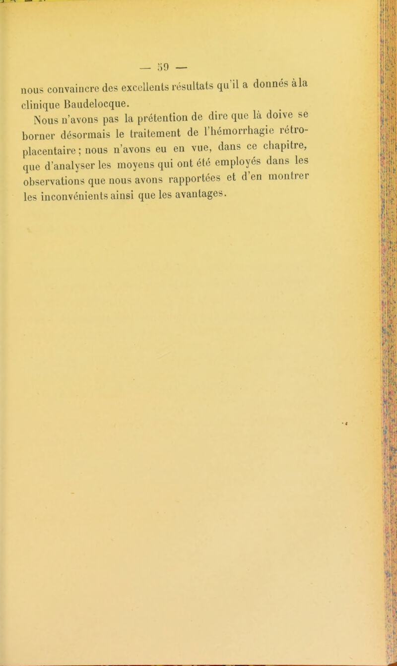 — 59 — nous convaincre des excellents résultats qu'il a donnés à la clinique Baudelocque. Nous n'avons pas la prétention de dire que là doive se borner désormais le traitement de l'hémorrhagie rétro- placentaire ; nous n'avons eu en vue, dans ce chapitre, que d'analyser les moyens qui ont été employés dans les observations que nous avons rapportées et d'en montrer les inconvénients ainsi que les avantages.