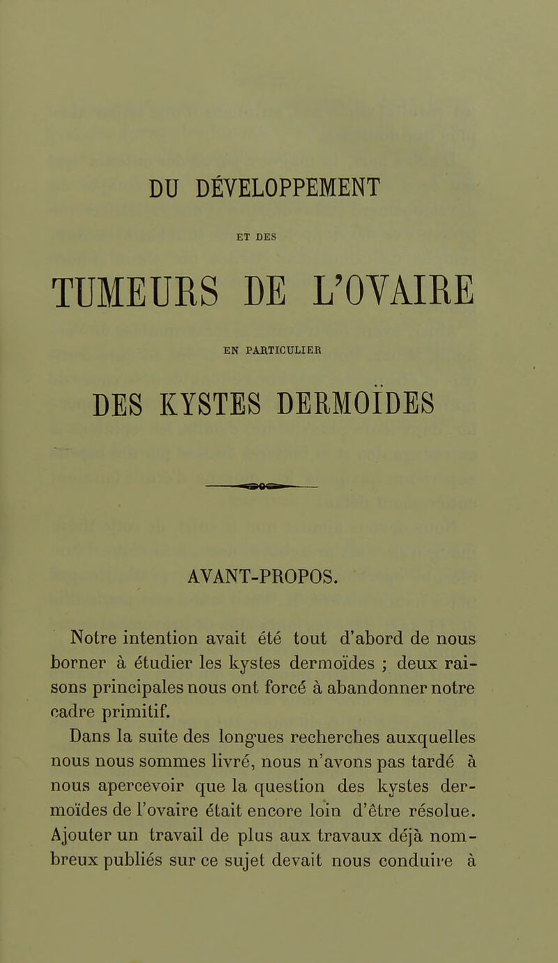 ET DES TUMEURS DE L'OYAIRE EN PARTICULIER DES KYSTES DERMOÏDES AVANT-PROPOS. Notre intention avait été tout d'abord de nous borner à étudier les Itystes dermoïdes ; deux rai- sons principales nous ont forcé à abandonner notre cadre primitif. Dans la suite des long-ues recherches auxquelles nous nous sommes livré, nous n'avons pas tardé à nous apercevoir que la question des kystes der- moïdes de l'ovaire était encore loin d'être résolue. Ajouter un travail de plus aux travaux déjà nom- breux publiés sur ce sujet devait nous conduire à