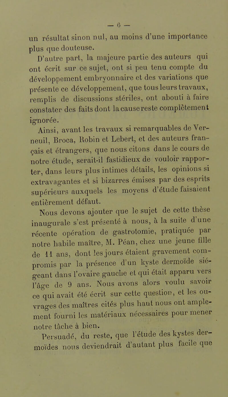 un résultat sinon nul, au moins d'une importance plus que douteuse. D'autre part, la majeure partie des auteurs qui ont écrit sur ce sujet, ont si peu tenu compte du développement embryonnaire et des variations que présente ce développement, que tous leurs travaux, remplis de discussions stériles, ont abouti à faire constater des faits dont lacausereste complètement ig-norée. Ainsi, avant les travaux si remarquables de Ver- neuil, Broca, Robin et Lebert, et des auteurs fran- çais et étrang-ers, que nous citons dans le cours de notre étude, serait-il fastidieux de vouloir rappor- ter, dans leurs plus intimes détails, les opinions si extravag-antes et si bizarres émises par des esprits supérieurs auxquels les moyens d'étude faisaient entièrement défaut. Nous devons ajouter que le sujet de cette thèse inaug'urale s'est présenté à nous, à la suite d'une récente opération de g'astrolomie, pratiquée par notre habile maître, M. Péan, chez une jeune fille de 11 ans, dont les jours étaient gravement com- promis par la présence d'un kyste dermoïde sié- g-eant dans l'ovaire g-auclie et qui était apparu vers l'âg-e de 9 ans. Nous avons alors voulu savoir ce qui avait été écrit sur cette question, et les ou- vrag-es des maîtres cités plus haut nous ont ample- ment fourni les matériaux nécessaires pour mener notre tâche à bien. Persuadé, du reste, que l'étude des kystes der- moïdes nous deviendrait d'autant plus facde que