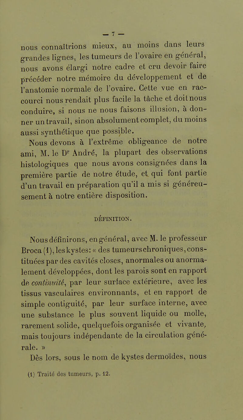 nous connaîtrions mieux, au moins dans leurs grandes lig-nes, les tumeurs de l'ovaire en g-énéral, nous avons élarg-i notre cadre et cru devoir faire précéder notre mémoire du développement et de l'anatomie normale de l'ovaire. Cette vue en rac- courci nous rendait plus facile la tâche et doit nous conduire, si nous ne nous faisons illusion, à don- ner un travail, sinon absolument complet, du moins aussi synthétique que possible. Nous devons à l'extrême oblig-eance de notre ami, M. le D'^ André, la plupart des observations histolog'iques que nous avons consig-nées dans la première partie de notre étude, et qui font partie d'un travail en préparation qu'il a mis si g-énéreu- sement à notre entière disposition. DÉFINITION. Nous définirons, eng-énéral, avec M. le professeur Broca(l), les kystes:» des tumeurschroniques, cons- tituées par des cavités closes, anormales ou anorma- lement développées, dont les parois sont en rapport de continuité, par leur surlace extérieure, avec les tissus vasculaires environnants, et en rapport de simple contiguïté, par leur surface interne, avec une substance le plus souvent liquide ou molle, rarement solide, quelquefois org-anisée et vivante, mais toujours indépendante de la circulation g-éné- rale. » Dès lors, sous le nom de kystes dermoïdes, nous (1) Traité des tumeurs, p. 12.