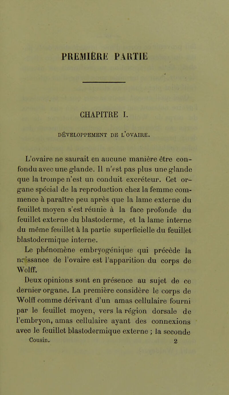 PREMIÈRIi PAUTIE CHAPITRE I. DÉVELOPPEMENT DE l'oVAIRE. L'ovaire ne saurait en aucune manière être con- fondu avec une g'iande. Il n'est pas plus une g'iande que la trompe n'est un conduit excréteur. Cet or- gane spécial de la reproduction chez la femme com- mence à paraître peu après que la lame externe du feuillet moyen s'est réunie à la face profonde du feuillet externe du blastoderme, et la lame interne du même feuillet à la partie superficielle du feuillet blastodermique interne. Le phénomène embryog-énique qui précède la nrissance de l'ovaire est l'apparition du corps de Wolff. Deux opinions sont en présence au sujet de ce dernier organe. La première considère le corps de Wolff comme dérivant d'un amas cellulaire fourni par le feuillet moyen, vers la rég-ion dorsale de l'embryon, amas cellulaire ayant des connexions avec le feuillet blastodermique externe ; la seconde Cousin. 2