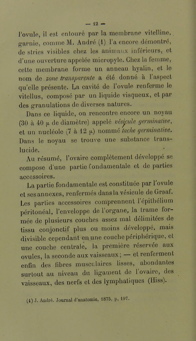 l'ovule, il est entouré par la membrane vitelline,. g-arnie, comme M. André (1) l'a encore démontré, de stries visibles chez les animaux inférieurs, et d'une ouverture appelée micropyle. Chez la femme, cette membrane forme un anneau hyalin, et le nom à&. zone transparente a été donné à l'aspect qu'elle présente. La cavité de l'ovule renferme le vitellus, composé par un liquide visqueux, et par des g-ranulations de diverses natures. Dans ce liquide, on rencontre encore un noyau (30 à 40 (A de diamètre) appelé vésjcule germinalive, et un nucléole (7 à 12 [jl) nommé tache germinalive. Dans le noyau se trouve une substance trans- lucide. Au résumé, l'ovaire complètement développé se compose d'une partie fondamentale et de parties accessoires. La partie fondamentale est constituée par l'ovule et ses annexes, renfermés dans la vésicule de Graaf. Les parties accessoires comprennent l'épithélium péritonéal, l'enveloppe de l'org-ane, la trame for- mée de plusieurs couches assez mal délimitées de tissu conjonctif plus ou moins développé, mais divisible cependant en une couche périphérique, et une couche centrale, la première réservée aux ovules, la seconde aux vaisseaux; — et renferment enfin des fibres musculaires fisses, abondantes surtout au niveau du lig^ament de l'ovaire, des vaisseaux, des nerfs et des lymphatiques (Hiss). (1) J. André. Journal d'anatomie, 1875, p, 197.