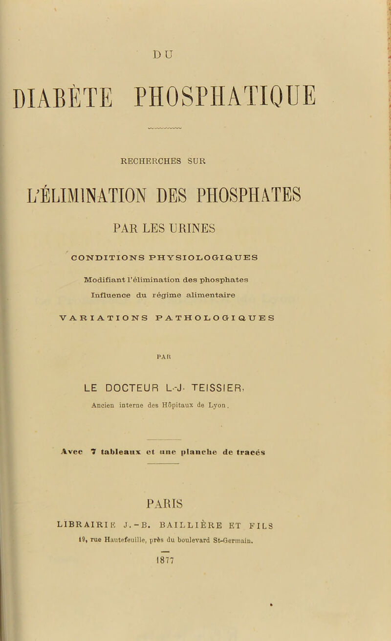 DIABETE D U PHOSPHATIQUE RECHERCHES SUR L’ÉLIMINATION DES PHOSPHATES PAR LES URINES CONDITIONS PHYSIOLOGIQUES Modifiant l’élimination des phosphates Influence du régime alimentaire VARIATIONS PATHOLOGIQUES 1>A U LE DOCTEUR L--J- TEISSIER, Ancien interne des Hôpitaux de Lyon. Avee 7 tableaux et une planche de tracés PARIS LIBRAIRIE J.-b. BAILLIÈRE ET FILS 19, rue Hautefeuille, près du boulevard St-Gerinain. 1877