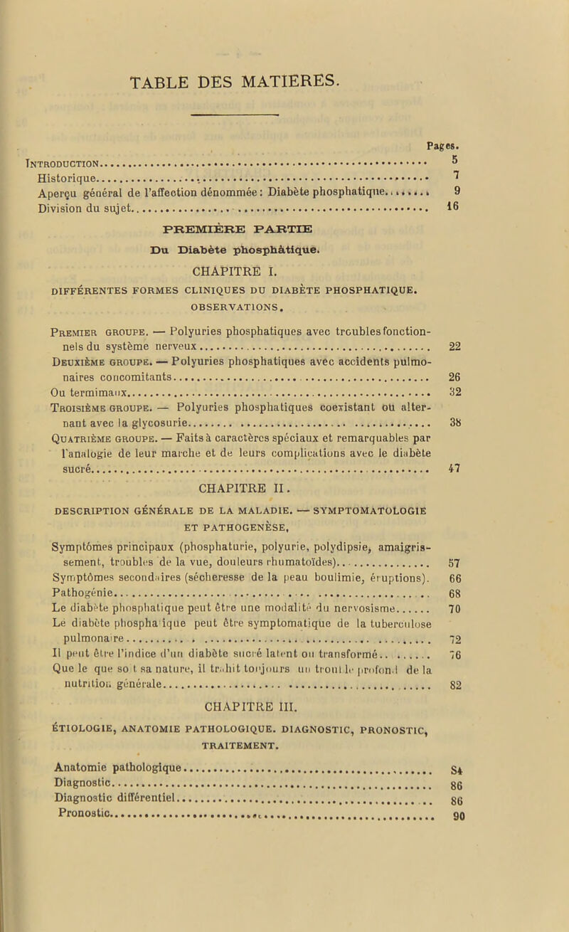 TABLE DES MATIERES. Pages. Introduction ® Historique . ^ Aperçu général de l'affection dénommée : Diabète phosphatique. ....... 9 Division du sujet 16 PREMIÈRE PARTIE Du Diabète phosphàtique. CHAPITRE I. DIFFÉRENTES FORMES CLINIQUES DU DIABETE PHOSPHATIQUE. OBSERVATIONS. Premier groupe. — Polyuries phosphatiques avec troubles fonction- nels du système nerveux 22 Deuxième groupe. — Polyuries phosphatiques avec accidents pulmo- naires concomitants 26 Ou termimaux 32 Troisième groupe. — Polyuries phosphatiques coexistant ou alter- nant avec I a glycosurie 38 Quatrième groupe. — Faits à caractères spéciaux et remarquables par l'analogie de leur marche et de leurs complications avec le diabète sucré 47 CHAPITRE II. DESCRIPTION GÉNÉRALE DE LA MALADIE. — SYMPTOMATOLOGIE ET PATHOGENESE, Symptômes principaux (phosphaturie, polyurie, polydipsie, amaigris- sement, troubles de la vue, douleurs rhumatoïdes) 57 Symptômes secondaires (sécheresse de la peau boulimie, éruptions). 66 Pathogénie . .. 68 Le diabète phosphatique peut être une modalité du nervosisme 70 Lé diabète phospha ique peut être symptomatique de la tuberculose pulmonaire 72 Il peut être l’indice d’un diabète sucré latent ou transformé 76 Que le que so t sa nature, il trahit toujours un trou t le profond delà nutrition générale 82 CHAPITRE III. ÉTIOLOGIE, ANATOMIE PATHOLOGIQUE. DIAGNOSTIC, PRONOSTIC, TRAITEMENT. Anatomie pathologique S4 Diagnostic gg Diagnostic différentiel (i gg Pronostic 90