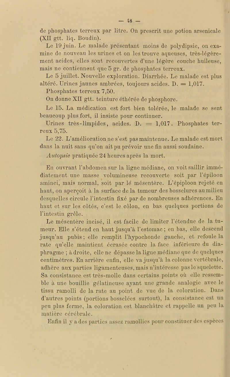 de phosphates terreux par litre. On prescrit une potion arsenicale (XII gtt. liq. Boudin). Le 19 juin. Le malade présentant moins de polydipsic, on exa- mine de nouveau les urines et on les trouve aqueuses, très-légère- ment acides, elles sont recouvertes d’une légère couche huileuse, mais ne contiennent que 5 gr. de phosphates terreux. Le 5 juillet. Nouvelle exploration. Diarrhée. Le malade est plus altéré. Urines jaunes ambrées, toujours acides. D. = 1,017. Phosphates terreux 7,50. On donne XII gtt. teinture éthérée de phosphore. Le 15. La médication est fort bien tolérée, le malade se sent beaucoup plus fort, il insiste pour continuer. Urines très-limpides, acides. D. = 1,017. Phosphates ter- reux 5,75. Le 22. L’amélioration ne s’est pas maintenue. Le malade est mort dans la nuit sans qu’on ait pu prévoir une fin aussi soudaine. Autopsie pratiquée 24 heures après la mort. En ouvrant l’abdomen sur la ligne médiane, on voit saillir immé- diatement une masse volumineuse recouverte soit par l’épiloon aminci, mais normal, soit par le' mésentère. L’épiploon rejeté en haut, on aperçoit à la surface de la tumeur des bosselures au milieu desquelles circule l’intestin fixé par de nombreuses adhérences. En haut et sur les côtés, c’est le côlon, en bas quelques portions de l’intestin grêle. Le mésentère incisé, il est facile de limiter l’étendue de la tu- meur. Elle s’étend en haut jusqu’à l’estomac ; en bas, elle descend jusqu’au pubis; elle remplit l’hypochonde gauche, et refoule la rate qu’elle maintient écrasée contre la face inférieure du dia- phragme ; à droite, elle ne dépasse la ligne médiane que de quelques centimètres. En arrière enfin, elle va jusqu’à la colonne vertébrale, adhère aux parties ligamenteuses, mais n’intéresse pas le squelette. Sa consistance est très-molle dans certains points où elle ressem- ble à une bouillie gélatineuse ayant une grande analogie avec le tissu ramolli de la rate au point de vue de la coloration. Dans d’autres points (portions bosselées surtout), la consistance est un peu plus ferme, la coloration est blanchâtre et rappelle un peu la matière cérébrale. Enfin il y a des parties assez ramollies pour constituer des espèces V