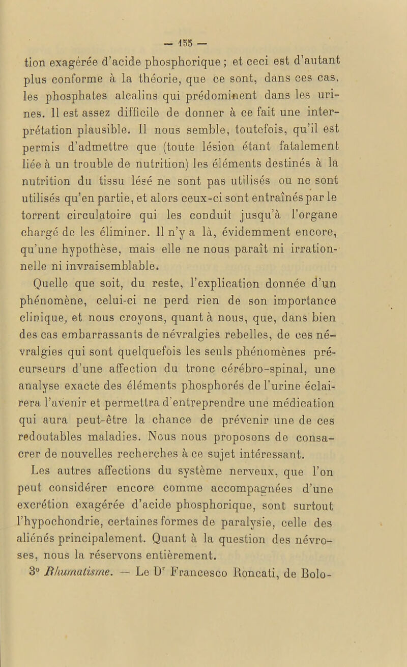 tion exagérée d’acide phosphorique ; et ceci est d’autant plus conforme à la théorie, que ce sont, dans ces cas, les phosphates alcalins qui prédominent dans les uri- nes. 11 est assez difficile de donner à ce fait une inter- prétation plausible, il nous semble, toutefois, qu’il est permis d’admettre que (toute lésion étant fatalement liée à un trouble de nutrition) les éléments destinés à la nutrition du tissu lésé ne sont pas utilisés ou ne sont utilisés qu’en partie, et alors ceux-ci sont entraînés par le torrent circulatoire qui les conduit jusqu'à l’organe chargé de les éliminer. 11 n’y a là, évidemment encore, qu’une hypothèse, mais elle ne nous paraît ni irration- nelle ni invraisemblable. Quelle que soit, du reste, l’explication donnée d’un phénomène, celui-ci ne perd rien de son importance clinique, et nous croyons, quant à nous, que, dans bien des cas embarrassants de névralgies rebelles, de ces né- vralgies qui sont quelquefois les seuls phénomènes pré- curseurs d’une affection du tronc cérébro-spinal, une analyse exacte des éléments phosphorés de l’urine éclai- rera l’avenir et permettra d’entreprendre une médication qui aura peut-être la chance de prévenir une de ces redoutables maladies. Nous nous proposons de consa- crer de nouvelles recherches à ce sujet intéressant. Les autres affections du système nerveux, que l’on peut considérer encore comme accompagnées d’une excrétion exagérée d’acide phosphorique, sont surtout l’hypochondrie, certaines formes de paralysie, celle des aliénés principalement. Quant à la question des névro- ses, nous la réservons entièrement. 3° Rhumatisme. — Le O’ Francesco Roncati, de Bolo-