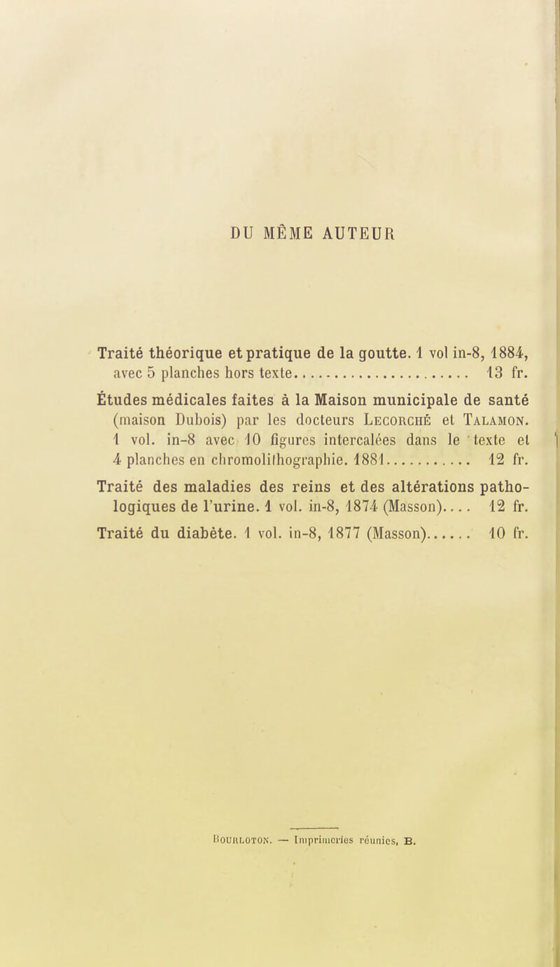 DU MÊME AUTEUR Traité théorique et pratique de la goutte. 1 vol in-8, 1884, avec 5 planches hors texte 13 fr. Études médicales faites à la Maison municipale de santé (maison Dubois) par les docteurs Lecorciié et Talamon. 1 vol. in-8 avec 10 figures intercalées dans le texte et 4 planches en chromolilhographie. 1881 12 fr. Traité des maladies des reins et des altérations patho- logiques de l'urine. 1 vol. in-8, 1874 (Masson).... 12 fr. Traité du diabète. 1 vol. in-8, 1877 (Masson) 10 fr. BouuiiOTOiN. — Imprimeries réunies, B.