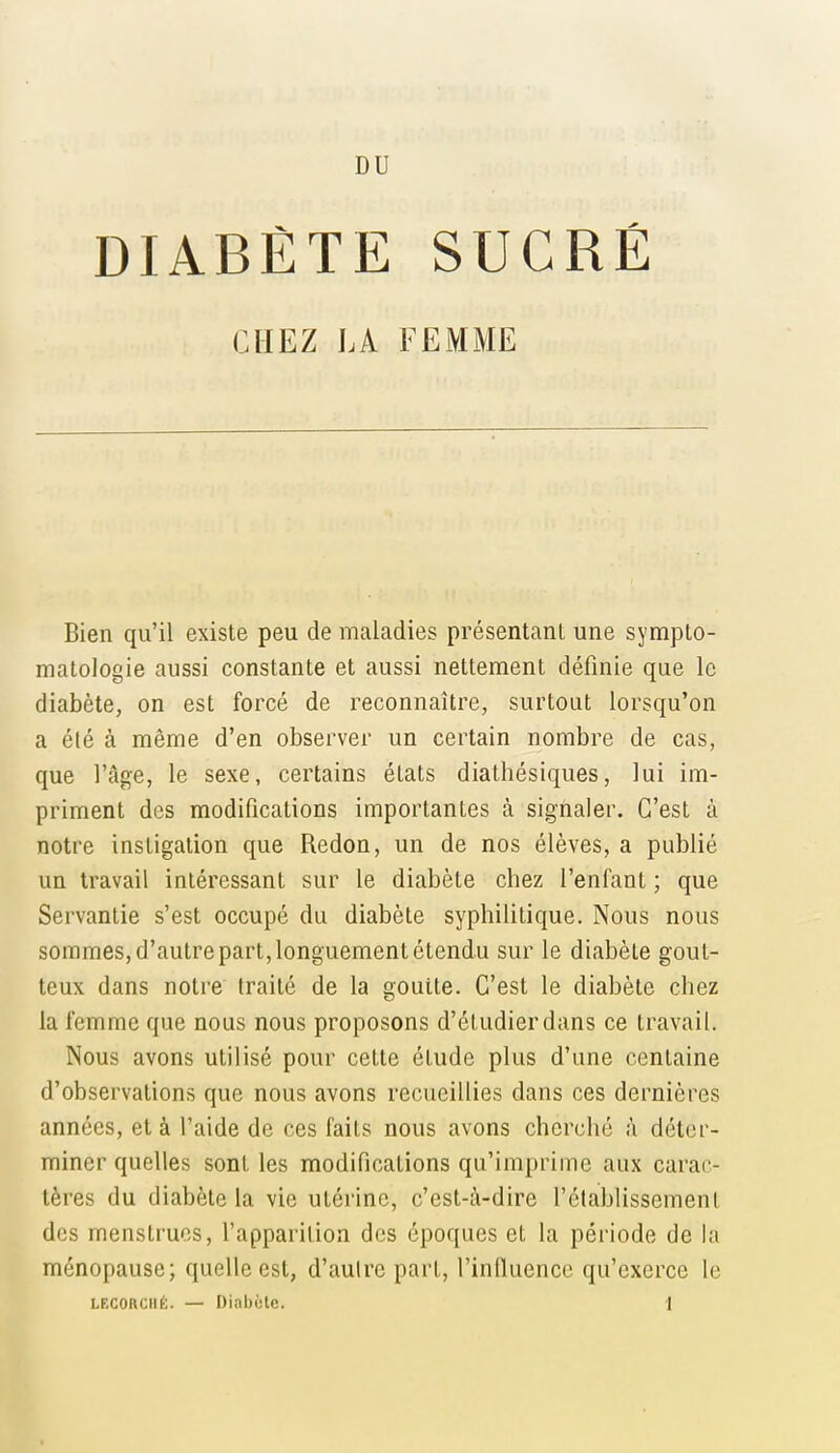 DIABÈTE SUCRÉ CHEZ LA FEMME Bien qu'il existe peu de maladies présentant une sympto- matologie aussi constante et aussi nettement définie que le diabète, on est forcé de reconnaître, surtout lorsqu'on a été à même d'en observer un certain nombre de cas, que l'âge, le sexe, certains états diathésiques, lui im- priment des modifications importantes à signaler. C'est à notre instigation que Redon, un de nos élèves, a publié un travail intéressant sur le diabète chez l'enfant ; que Servantie s'est occupé du diabète syphilitique. Nous nous sommes, d'autre part, longuement étendu sur le diabète gout- teux dans notre traité de la goutte. C'est le diabète chez la femme que nous nous proposons d'étudier dans ce travail. Nous avons utilisé pour cette étude plus d'une centaine d'observations que nous avons recueillies dans ces dernières années, et à l'aide de ces faits nous avons cherché à déter- miner quelles sont les modifications qu'imprime aux carac- tères du diabète la vie utérine, c'est-à-dire rétablissement des menstrues, l'apparition des époques et la période de la ménopause; quelle est, d'aulre part, l'infiuence qu'exerce le